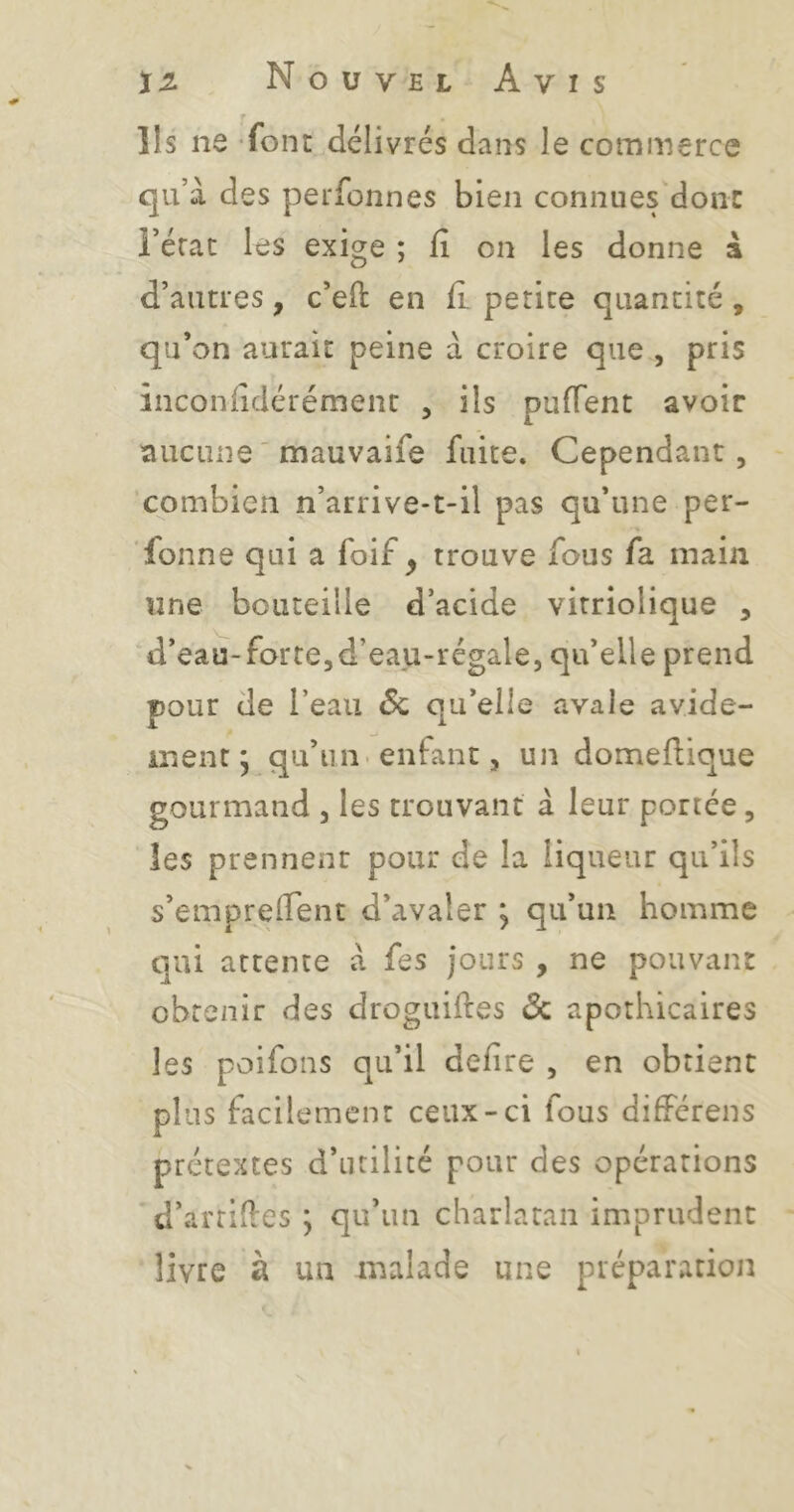 r Ils ne font délivrés dans le commerce qu’à des perfonnes bien connues donc i’érac les exige ; lî on les donne à d’autres, c’eft en fl petite quantité , qu’on aurait peine à croire que , pris înconlîdérément , ils pufTent avoir aucune ' mauvaife fuite. Cependant, ‘combien n’arrive-t-il pas qu’une per- fonne qui a foif , trouve fous fa main une bouteille d’acide virriolique , d’eau-forte,d’eau-régale, qu’elle prend pour de l’eau 6c qu’elle avale avide- ment ; qu’un, enfant, un domeflique gourmand , les trouvant à leur ponce, les prennent pour de la liqueur qu’ils s’empreiTent d’avaler ; qu’un homme qui attente à fes jours , ne pouvant obtenir des droguiftes 6c apothicaires les poifons qu’il defire , en obtient plus facilement ceux-ci fous différens prétextes d’utilité pour des opérations d’artiiles ; qu’un charlatan imprudent livre à un malade une préparation