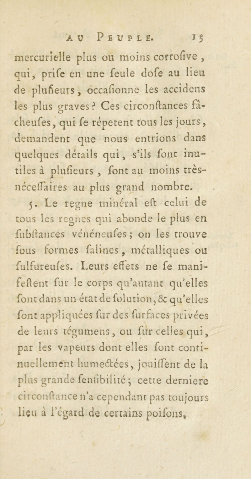 mercurielle plus ou moins corrofive , qui, prifc en une feule dofe au lieu de pliifieurs, occafionne les accidens les plus graves ? Ces circonflances fâ- cheufes, qui fe répètent tous les jours, demandent que nous entrions dans quelques détails qui, s’ils font inu- tiles à plufieurs , font au moins très- nécelîaires au plus grand nombre. 5. Le régné minéral eft celui de tous les régnés qui abonde le plus en fubftances véncneufes; on les trouve fous formes falines, métalliques ou fulfureufes. Leurs effets ne fe mani- feffent fur le corps qu’aiuant qu’elles font dans un état de folution.ôc qu’elles font appliquées fur des furfltces privées de leurs tégumens, ou fur celles qui, par les vapeurs dont elles font conri- miellement liumeélées, jouiffent de la plus grande feniibilité-, cette derniere circonfrance n’a cependant pas toujours lieu à l’égard de certains poifons.
