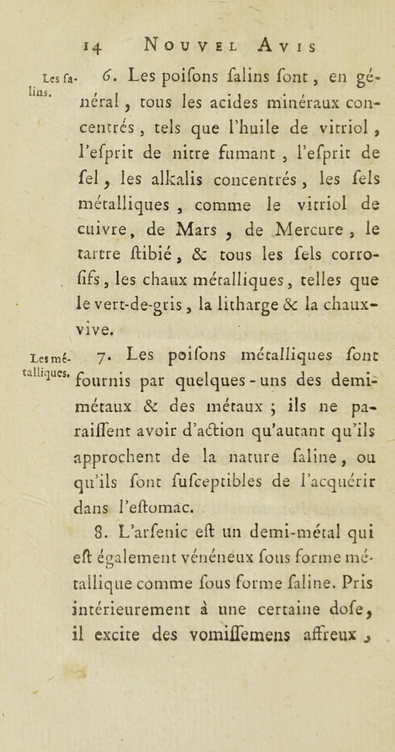 Les fa- Les poifons falins font, en gé- Ilil5« /I t • < • f lierai, tous les acides minéraux con- centrés, tels que l’huile de vitriol , l’efprit de nitre fumant , l’efprit de fel ^ les alkalis concentrés , les fels métalliques , comme le vitriol de cuivre, de Mars j de Mercure, le rartre ftibié, &c tous les fels corro- . fifs , les chaux métalliques, telles que le vert-de-gris, la litharge de la chaux- ^vive. Les me- 7« Lcs poifoiis métalliques font taihques. quelques - uns des demi- métaux de des métaux ; ils ne pa- raiffent avoir d’aéHon qu’autant qu’ils approchent de la nature faline, ou qu’ils font fufceptibles de l’acquérir dans l’eftomac. 8. L’arfenic eft un demi-métal qui efl: également vénéneux fous forme mé- tallique comme fous forme faline. Pris intérieurement à une certaine dofe, il excite des vomiflemens affreux ^