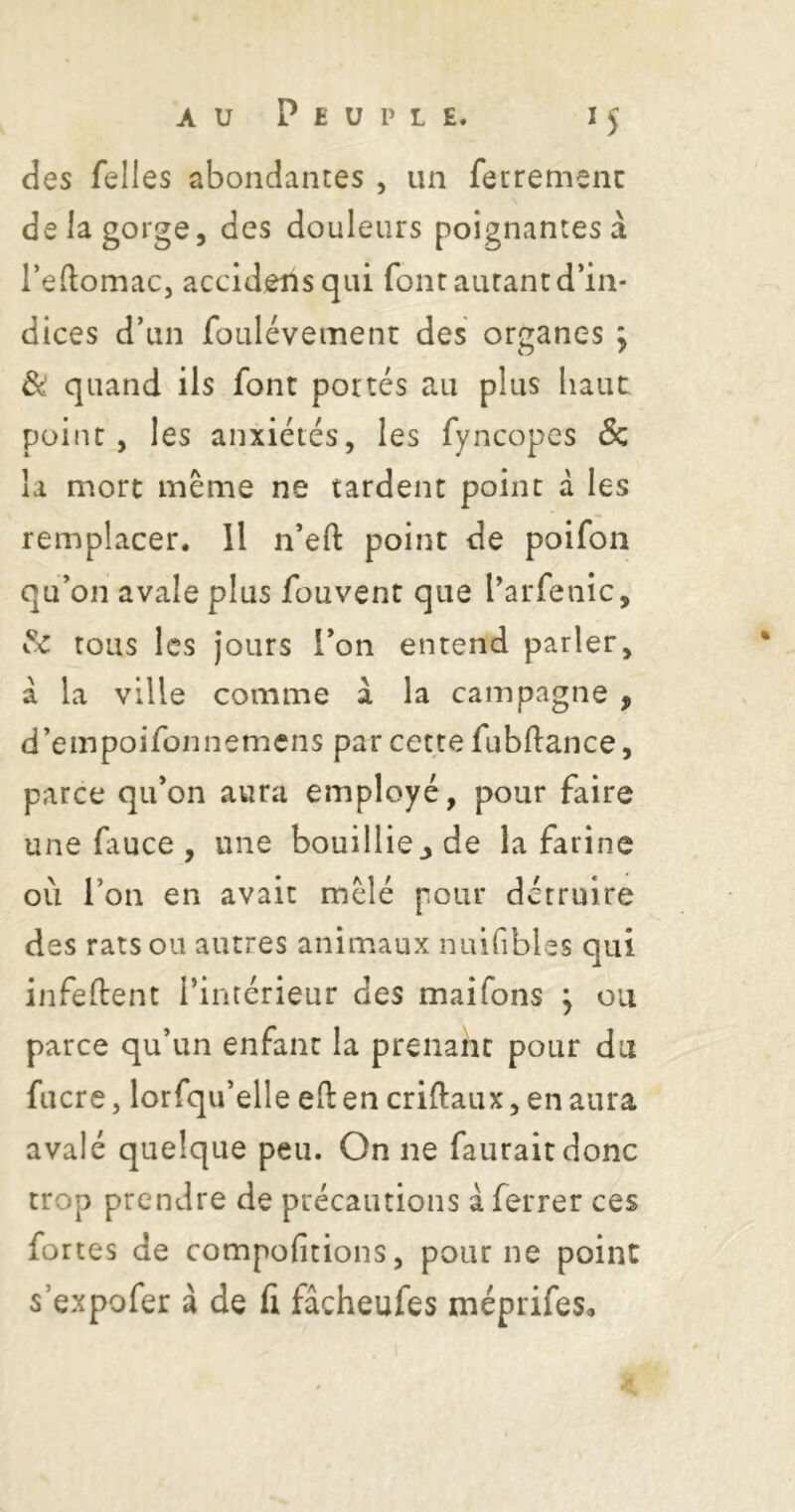 des Telles abondantes , un ferremenc de la gorge, des douleurs poignantes à l’eftomaCj accidensqiii font autant d’in- dices d’un foulévement des organes ; & quand ils font portés au plus haut point, les anxiétés, les fyncopes Sc la mort même ne tardent point â les remplacer. Il n’eft point de poifon qu’on avale plus fouvent que l’arfenic, tous les jours l’on entend parler, à la ville comme à la campagne , d’empoifonnemens par cette fubflance, parce qu’on aura employé, pour faire une ftuce , une bouillicjde la farine où l’on en avait mêlé pour détruire des rats ou autres animaux nuifibles qui infeftent l’intérieur des maifons j ou parce qu’un enfant la prenant pour du fiicre, lorfqu’elle eft en criftaux, en aura avalé quelque peu. On ne fauraitdonc trop prendre de précautions à ferrer ces fortes de compofitions, pour ne point s’expofer à de (i fâcheufes méprifes.
