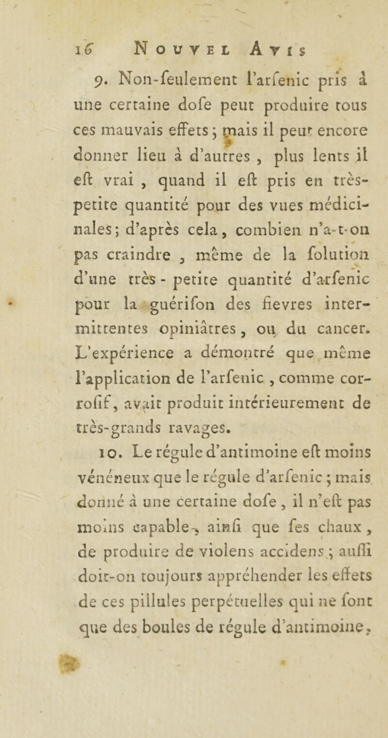 9. Non-feulement l’arfenic pris â une certaine dofe peut produire tous ces mauvais effets, çiais il peut encore donner lieu à d’autres , plus lents il eft vrai , quand il eft pris en très- petite quantité pour des vues médici- nales; d’après cela, combien n’a-t'On pas craindre , meme de la folution d’une très - petite quantité d’arfenic pour la guérifon des fievres inter- mittentes opiniâtres , ou du cancer. L’expérience a démontré que meme l’application de l’arfeiiic , comme cor- rofif, avait produit intérieurement de très-grands ravages, , 10. Le régule d’antimoine eft moins vénéneux que le régule d’arfenic ; mais donné â une certaine dofe , il n’eft pas moins capable-, ainfi que fes chaux, de produire de violens accidens,; auftî doit-on toujours appréhender les effets de ces piilules perpétuelles qui ne font que des boules de régule d’antimoine,