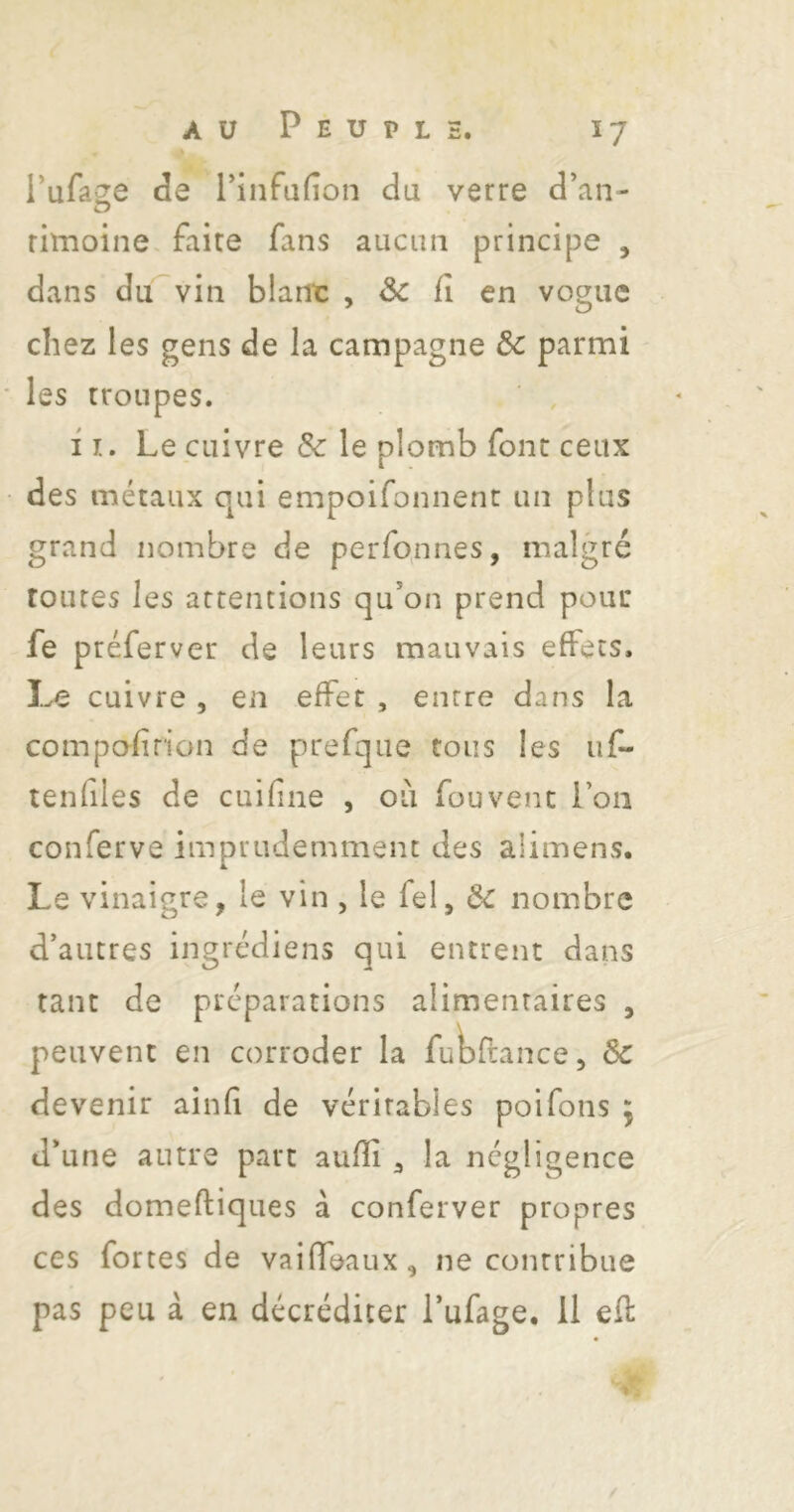 Pufa^e de l'infufîon du verre d’an- rimoine faite fans aucim principe , dans du vin blant , & f en vogue chez les gens de la campagne & parmi les troupes. I !.. Le cuivre & le plomb font ceux des métaux qui empoifonnent un plus grand nombre de perfo^ines, malgré toutes les attentions qu*on prend pour fe préferver de leurs mauvais effets. U cuivre , en effet , entre dans la compafrion de prefque tous les uf- tenfiles de cuifne , ou fou vent l’on conferve imprudemment des alimens. Le vinaigre, le vin , le fel, nombre d’autres ingrédiens qui entrent dans tant de préparations alimentaires , peuvent en corroder la ful^ftance, 3c devenir ainfi de vérirables poifons y d’une autre part aufîi , la négligence des domeftiques à conferver propres ces fortes de vaifTeaux, ne contribue pas peu à en décréditer l’ufage. II ef: