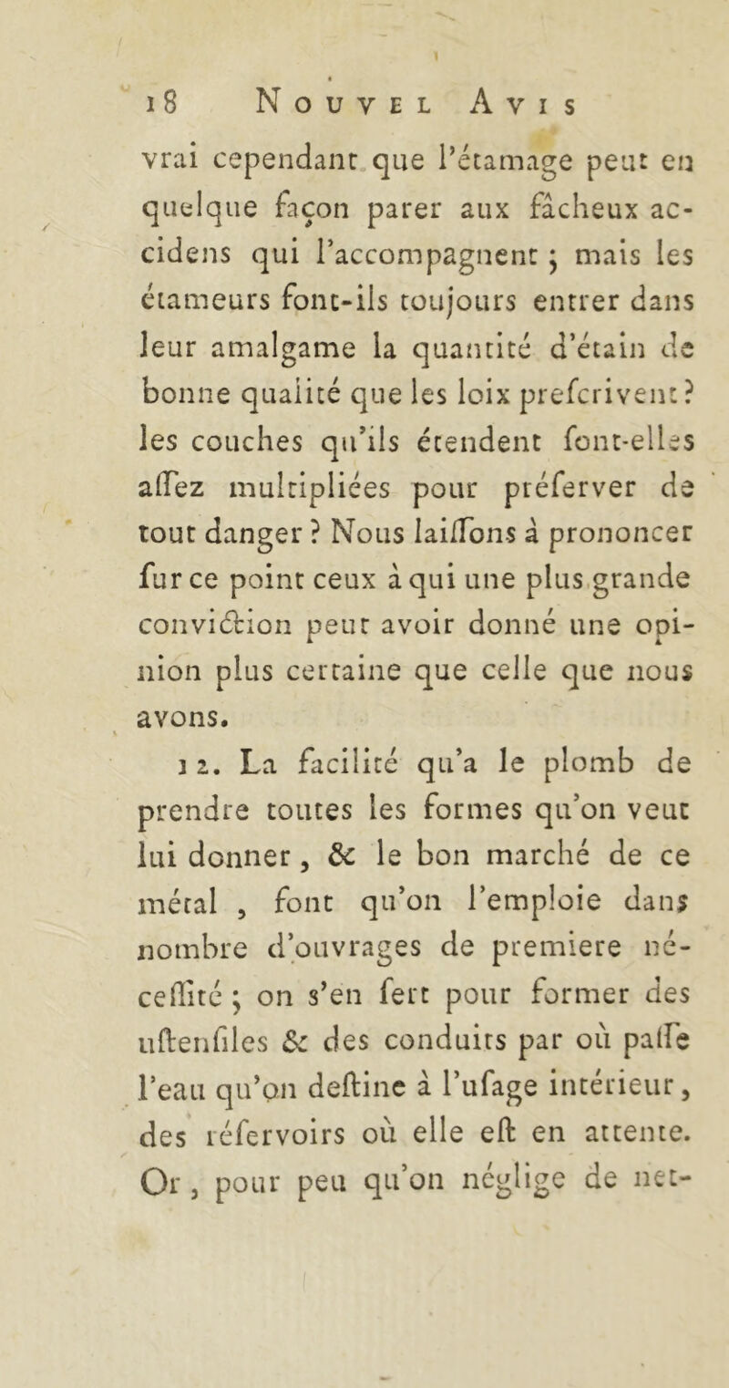 l i8 Nouvel Avis vrai cependant.que Tétamage peut en quelque façon parer aux fâcheux ac- cidens qui l’accompagnent ^ mais les éiameurs font-ils toujours entrer dans leur amalgame la quantité d’étain de bonne qualité que les loix prefcriveiu? les couches qu’ils étendent font-elUs alTez multipliées pour préferver de tout danger ? Nous laiiTons à prononcer fur ce point ceux a qui une plus.grande conviétion peut avoir donné une opi- nion plus certaine que celle que nous avons. i 1, La facilité qu’a le plomb de prendre toutes les formes qu’on veut lui donner, le bon marché de ce métal 5 font qu’on l’emploie dans nombre d’ouvrages de première né- ceffité \ on s’en fert pour former des uldenfiles «Sc des conduits par où paife l’eau qu’au deftinc â l’ufage intérieur, des léfervoirs où elle eft en attente. Or , pour peu qu’on néglige de net-
