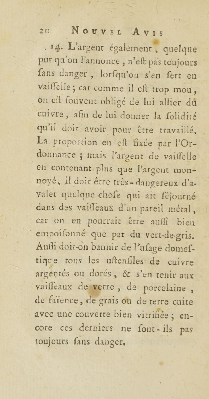 % t $ V 14. L argent également, quelque pur qu’on l’annonce , n’eft pas toujours fans danger , lorfqu’on s’en ferc en vai(Telle j car comme il eft trop mou , on eft foiivent obligé de lui allier du cuivre, afin de lui donner la folidité qu il doit avoir pour ctre travaillé, La proportion en efl: fixée par l’Or- donnance \ mais l’argent de vailTelle en contenanti plus que l’argent mon- noye, il doit erre très-danç^ereux d’a- O valer quelque chofe qui ait féjourne dans des vailTeaiix d’un pareil métal, car on en pourrait erre au/îî bien empoifonné que par du vert-de-gris. Audi doit-on bannir de rufage domef- tique tous les ufienfiles de cuivre argentés eu dorés , & s’en tenir aux vailTeaux de verre , de porcelaine , de faïence, de grais ou de terre cuite avec une couverte bien vitrifiée ; en- core ces derniers ne font-ils pas toujours fans danger.