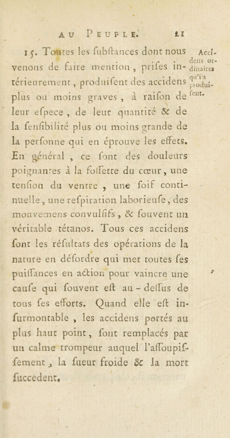 15. Tou ces les fubflances dont nous Accî- ^ . . . - . dens or- venons de huie menrioii , prîtes in- ainaiies térieurcmenc, prodiiirenr des accidens ploaui- pliis 011 moins graves , a raifon de leur efpece , de leur qnanrité & de la fenfibiliré plus ou moins grande de la pe^rfonne qui en éprouve les effets. En' général , ce font des douleurs poignanres â la folfette du cœur, une tenfion du venrre , une foif conti- nuelle , une refpiratioiî laborieufe, des mouveinens convul/ifs , Ôc fou vent im véritable .tétanos. Tous ces accidens font les réfulcars des opérations de la nanire en défordre qui met toutes fes puilîances en aéfioii pour vaincre une ^ caufe qui fouvent eft au - defliis de tous fes efforts. Quand elle efl: in- furmontable , les accidens portés au plus haut point, font remplacés par un calme trompeur auquel PafToupif- femenc ^ la fiieur froide de la mort fuccedent.