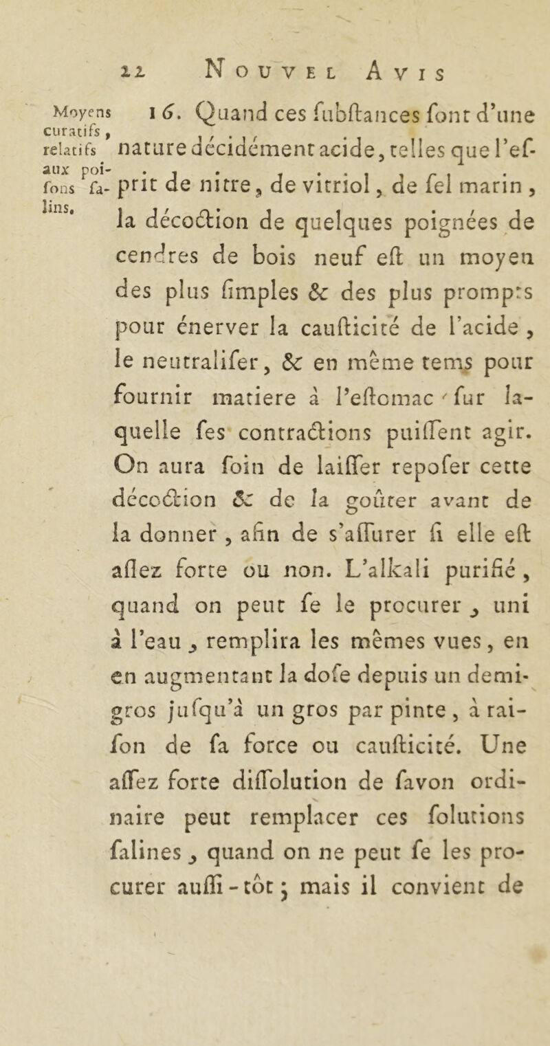 Moyens I 6, Quand ces fiibftances font d’une curatifs, , , . relatifs naturc decidcinenr acide, telles que Tef- âllx pol «i • - • Tons fa- prit de nirre, de vitriol, de lel marin , la décodtion de quelques poignées de cendres de bois neuf eü un moyen des plus (impies & des plus prompts pour énerver la caufticité de l’acide , le neutralifer, Sc en même tem^ pour fournir matière à l’eftcmacfur la- quelle fes contrarions puilTent agir. On aura foin de lailTer repofer cette décoélion ôz de la gourer avant de la donner , afin de s’affurer fi elle eft aflez forte ou non. L’alkali purifié , quand on peut fe le procurer ^ uni à l’eau ^ remplira les mêmes vues, en en augmentant la dofe depuis un demi- gros jufqii’a un gros par pinte , a rai- fon de fa force ou caufticité. Une alTez forte dlflblution de favon ordi- naire peut remplacer ces folutions falines ^ quand on ne peut fe les pro- curer auflî-cbt* mais il convient de