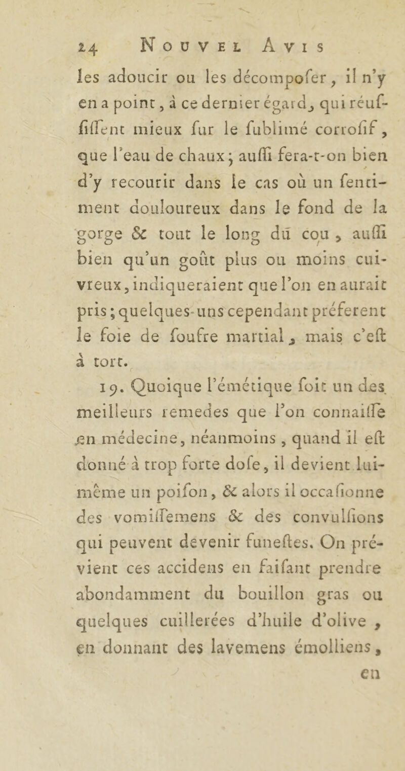 les adoucir ou les décompofer, il n’y en a point, d ce dernier égard_, qui réuf- filTent mieux fur le fubliiné cor lofif , que Teaii de chaux j aulïi fera-t-on bien d’y recourir dans le cas où un fenci- ment douloureux dans le fond de la gorge Sc tout le long dû cou , aufli bien qu’un goût plus ou moins cui- vreux, indiqueraient que l’on en aurait pris ; quelques-uns cependant préfèrent le foie de foufre martial ^ mais c’ell: à tort. r 19. Quoique l’émétique foit un des meilleurs lemedes que l’on connailîe en médecine, néanmoins , quand il eft donné à trop forte dofe, il devient lui- meme un poifon, Ôc alors il occafionne des vomilfemens & des convulhons qui peuvent devenir funefles. On pré- vient ces accidens en faifant prendre abondamment du bouillon gras ou quelques cuillerées d’huile d’olive , €11 donnant des lavemens émolliens, en