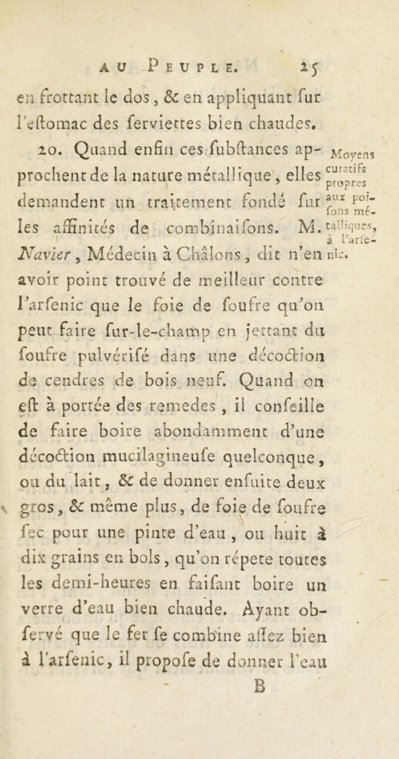 en frottant le dos, Ôc en appliquant fur l’eftomac des ferviettes bien chaudes. V 20. Quand enfin ces.fubftances ap- Movens prochentde la nature métallique, elles demandent un traitement fondé far * Ions mê- les affinités de combinaifons. M. à r^i'fe- Navier , Médecin à Châlons, dit n’en ni-, avoir point trouvé de meilleur contre Parfenic que le foie de foufre qu’on peut faire fur-le-champ en jertant dn foufre pulvérifé dans une décodiioii de cendres de bois neuf. Quand on eft à portée des remedes , il confeille de faire boire abondamment d’une dccoélion mucilagineufe quelconque, ou du lait, 3c de donner enfulte deux gros, Sc même plus, de foie de foufre ¥ fec pour une pinte d’eau , ou huit â dix grains en bols, qu’on répété toutes les demi-heures en faifanc boire un verre d’eau bien chaude. Ayant ob- fervé que le fer fe combine allez bien à l’arfenic, il propofe de donner l’eau B