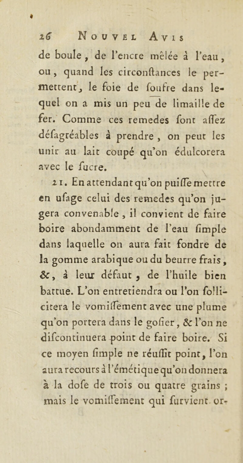 de boule , de Tencre mêlée à Teau, ou 5 quand les circonftanccs le per- mettent J le foie de foufre dans le- quel on a mis un peu de limaille de fer.* Comme ces remedes font affez défagréables â prendre , on peur les unir au lait coupé qu’on édulcorera avec le fucre. ^ II. Enattendantqu’on puiiïemettre en ufage celui des remedes qu’on ju- gera convenable , il convient de faire boire abondamment de l’eau fimple dans laquelle on aura fait fondre de la gomme arabique ou du beurre frais, Ôc y â leur défaut , de l’huile bien battue. L’on entretiendra ou l’on foHi- citera le vomilTement avec une plume qu’on portera dans le gofier, de l’on ne difeontinuera point de faire boire. Si ce moy^en fimple ne réulîît point, l’on aura recours à l’émétique qu’on donnera à la dofe de trois ou quatre grains ; mais le vomiirement qui furvient or-