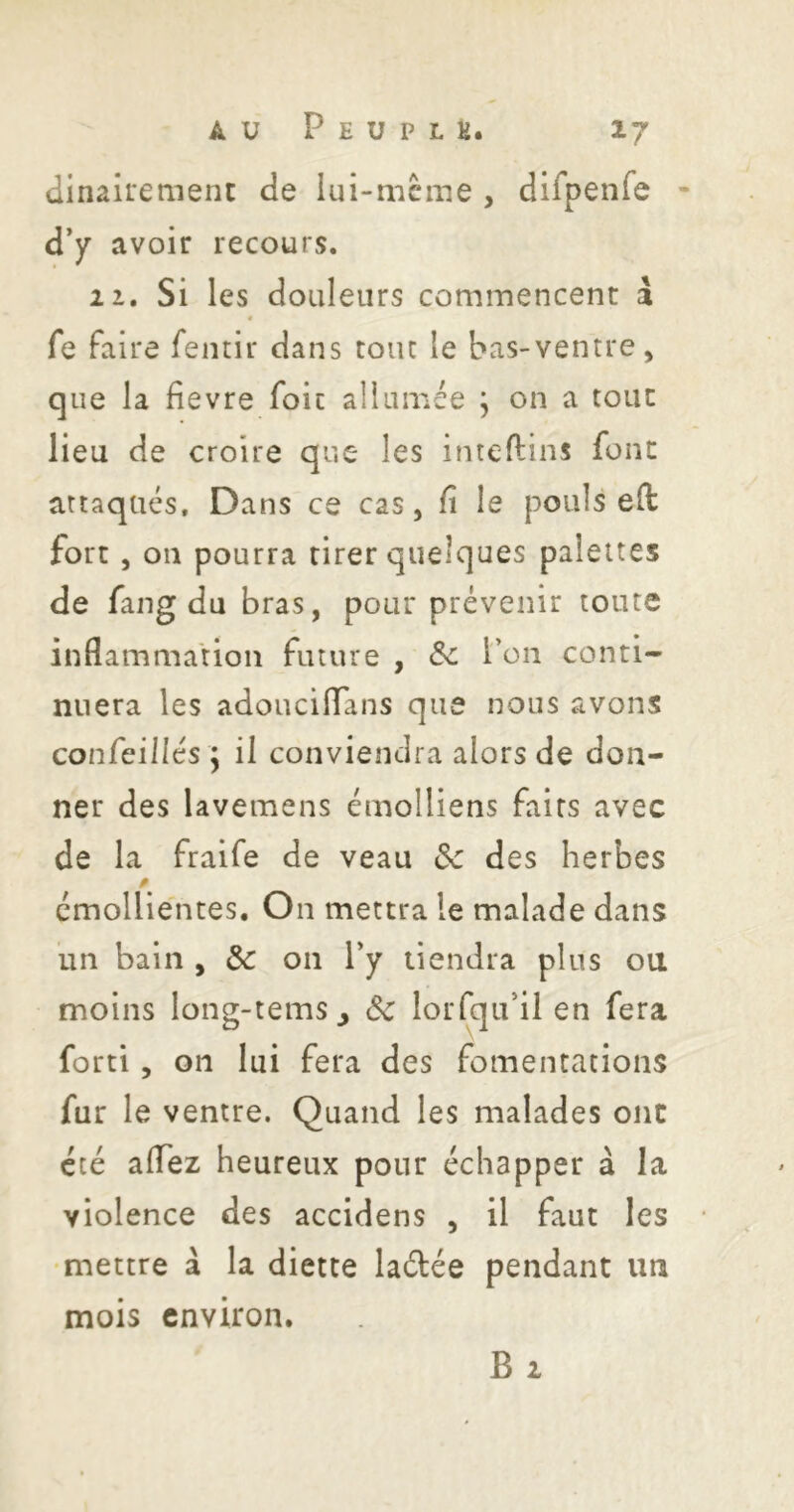dinairenient de lui-mcme , difpenfe • d’/ avoir recours. 2 1. Si les douleurs commencent a fe faire fentir dans tout le bas-ventre, que la fievre foie allumée j on a tout lieu de croire que les inteftins font attaqués. Dans ce cas, fi le pouls eft fort , on pourra tirer quelques palettes de fang du bras, pour prévenir toute inflammation future , Ôc l’on conti- nuera les adouciflans que nous avons confeillés y il conviendra alors de don- ner des lavemens émolliens faits avec de la fraife de veau Sc des herbes émollientes. On mettra le malade dans un bain , 5c 011 Py tiendra plus ou moins long-tems^ Sc lorfqu’il en fera fort!, 011 lui fera des fomentations fur le ventre. Quand les malades ont été aflez heureux pour échapper à la violence des accidens , il faut les •mettre a la diette laétée pendant un mois environ. B 2