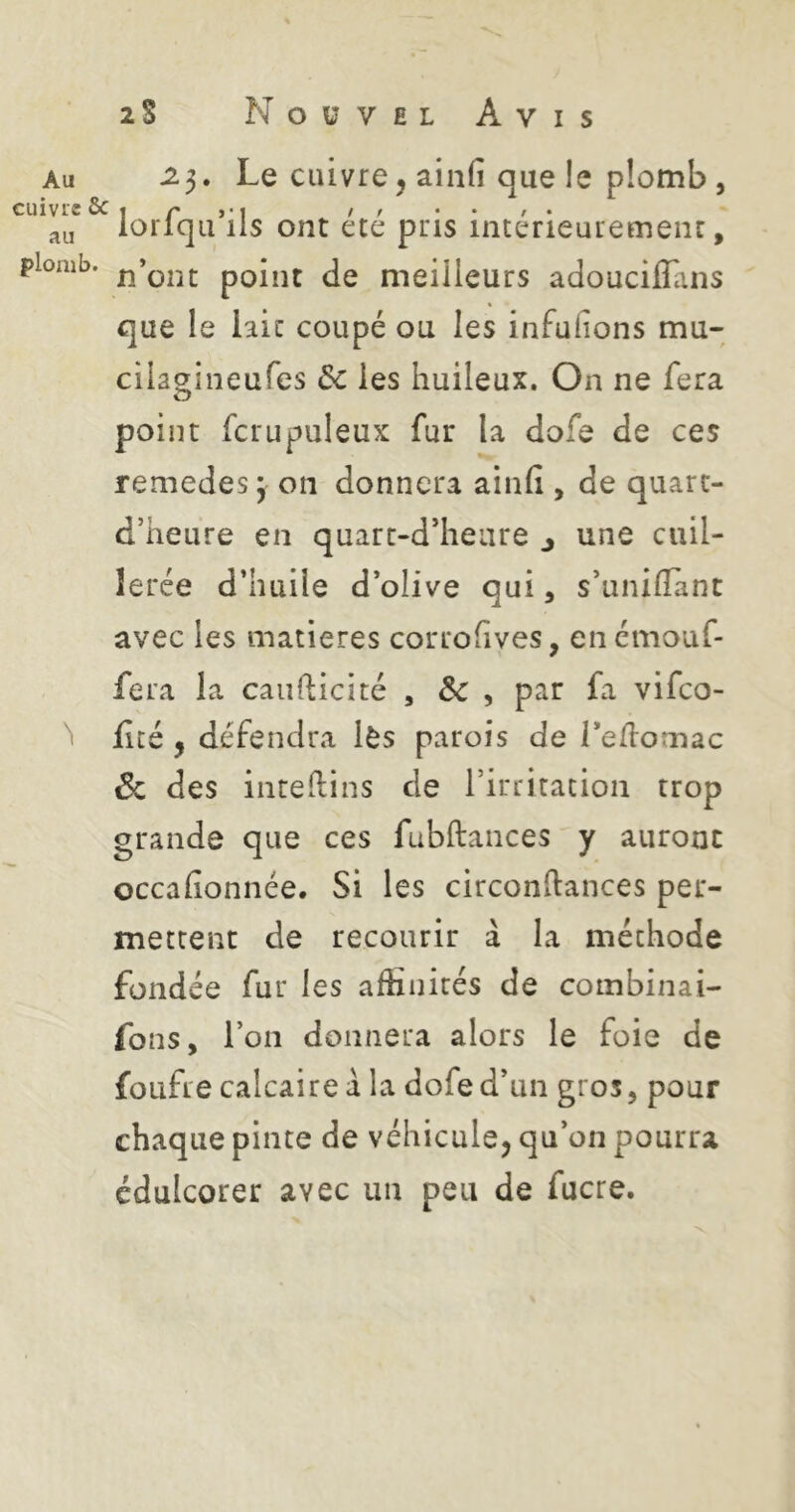 Au ^3. Le cuivre, ainfi que le plomb , cuivre 6c I r > > • • ' • loliqii lis ont etc pris inceneuremenc, plomb, pQÎiit de meilleurs adouciflans que le laie coupé ou les infuiions mu- cila^ineufes 6c les huileux. On ne fera point fcrupuleux fur la dofe de ces remedes 3 on donnera ainfi , de quart- d’heure en quarc-d’heure j une cuil- lerée d’huile d’olive qui, s’unifîant avec les matières corrofives, enemouf- fera la caiifticité , ÔC , par fa vifeo- ^ f té, défendra lès parois de l’edomac 6c des inreftins de l’irritation trop grande que ces fubftances y auront occafionnée. Si les circonftances per- mettent de recourir à la méthode fondée fur les afHnités de combinai- fons, l’on donnera alors le foie de foiifre calcaire a la dofe d’un gros, pour chaque pinte de véhicule, qu’on pourra édulcorer avec un peu de fucre.