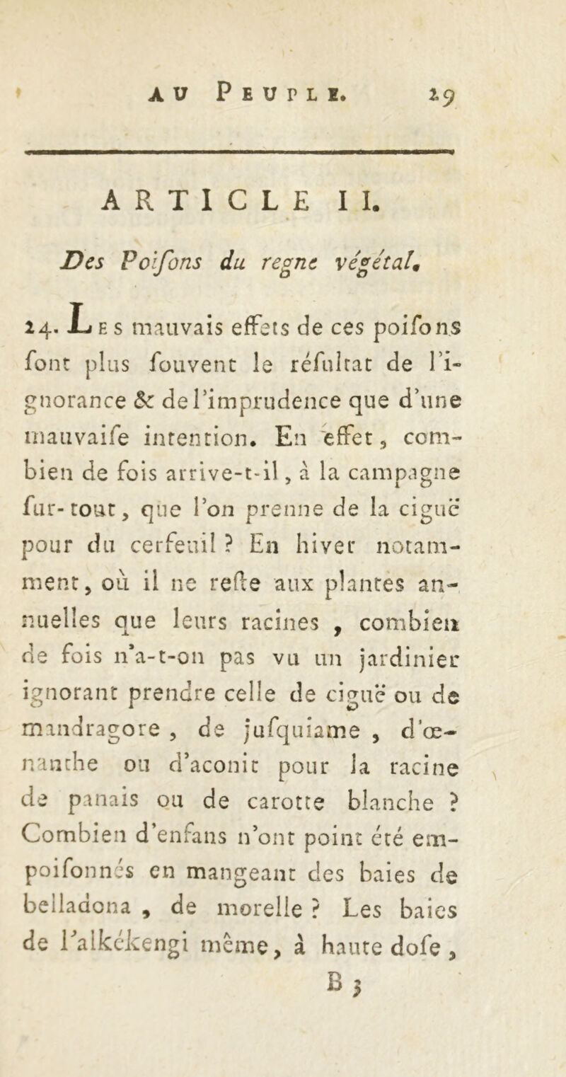 ^9 ARTICLE II. Des Poifons du règne végétaU 24. Les mauvais effets de ces poifons font plus fouvenc le réfuirat de l’i- gnorance Sc derimprudence que d’une inauvaife intention* En effet, com- bien de fois arrive-t-il, à la campagne fur-tout, qne l’on prenne de la ciguë pour du cerfeuil ? En hiver notam- ment, oii il ne refte aux plantes an- nuelles que leurs racines , combien de fois n*a-t-on pas vu un jardinier ignorant prendre celle de ciguë ou de mandragore , de jufquiame , d’œ- nanche ou d’aconit pour la racine ^ de panais ou de carotte blanche ? Combien d enfans n’ont point ccé em- poifonnés en mangeant des baies de beliadona , de morelle ? Les baies de ralkckengi même, à haute dofe, B5