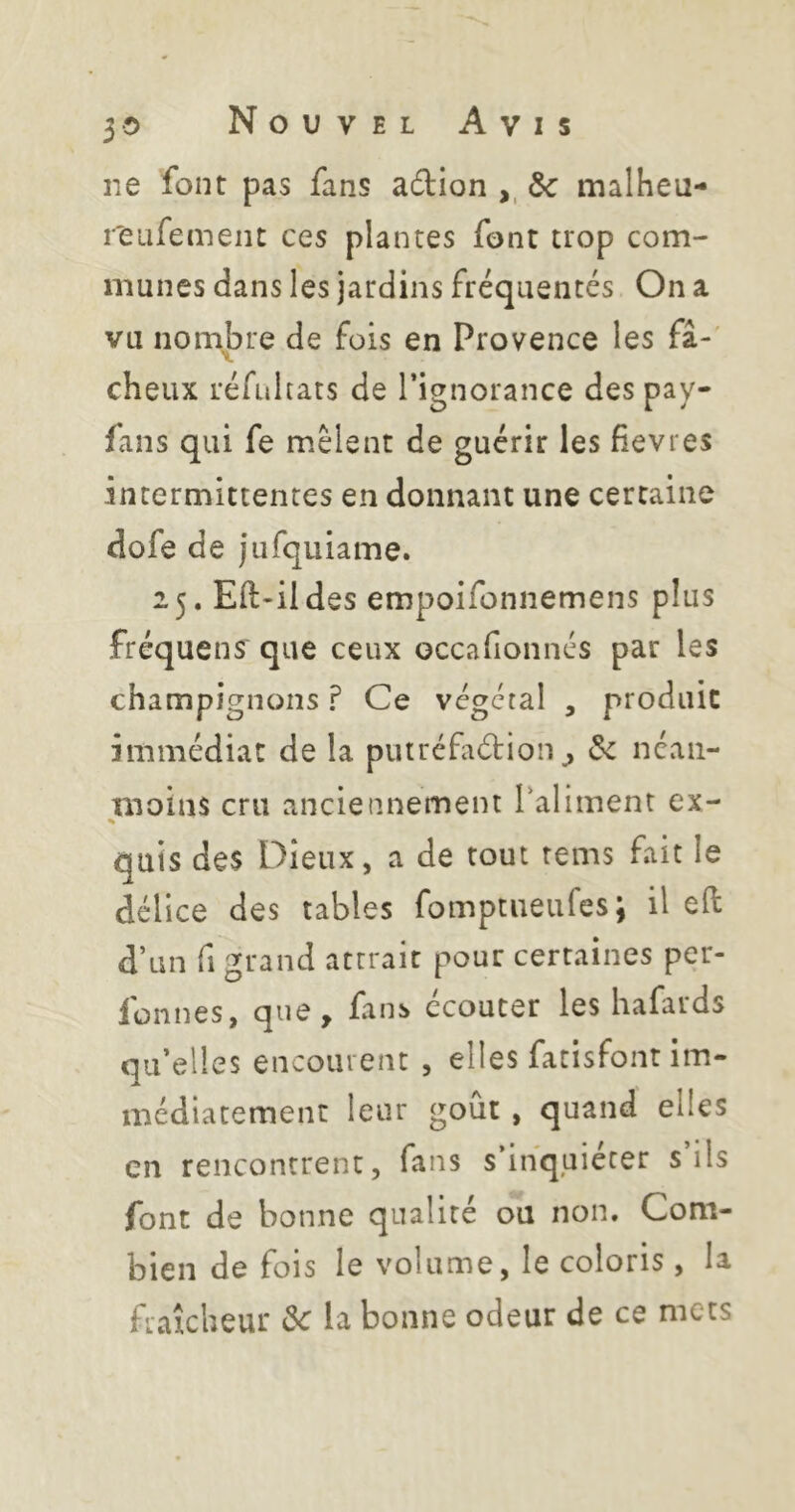 ne font pas fans adion ,, ôc malheu- reufement ces plantes font trop com- munes dans les jardins fréquentés On a vu nombre de fois en Provence les fâ-' dieux réfühats de l’ignorance des pay- fans qui fe mêlent de guérir les fievres intermittentes en donnant une certaine dofe de jufquiame. 25. Eil-ildes empoifonnemens plus fréquens que ceux occafionnés par les champignons ? Ce végétal , produit immédiat de la puiréfidion^ de nean- moins cru anciennement Taliment ex- % quis des Dieux, a de tout rems fait le délice des tables fomptneufes; il eft d’un fl grand attrait pour certaines per- fonnes, que, fans ccouter les hafards quelles encourent , elles facisfont im- médiatement leur goût, quand elles en rencontrent, fans s’inquiéter s’ils font de bonne qualité ou non. Com- bien de fois le volume, le coloris, la fraîcheur de la bonne odeur de ce mets