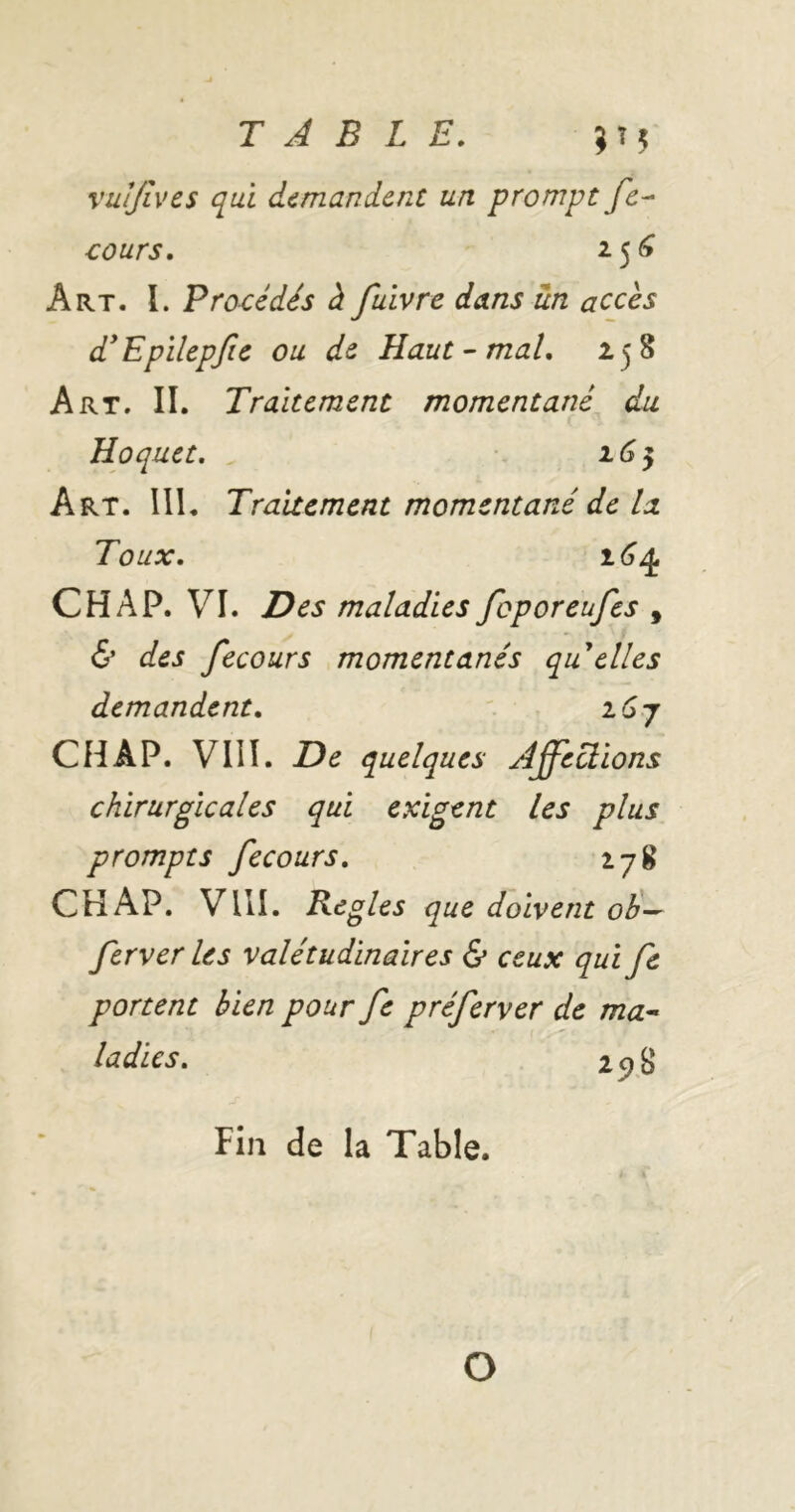 vuljives qui demandent un prompt fc^ cours. 25^ Art. I. Procédés à fuivre dans un accès d* Epilepjic ou de Haut-mal, 158 Art. II. Traitement momentané du Hoquet. 16^ Art. lll. Traitement momentané de la Toux. Ch AP. VI. Des maladies foporeufes , & des fecours momentanés qu elles demandent, ' , 16 j CH AP. VIII. De quelques Affections chirurgicales qui exigent les plus prompts fecours. 17g CH AP. VllI. Réglés que doivent old-- ferver les valétudinaires & ceux qui fe portent bien pour fe préferver de ma^ ladies. 2 ^ g Fin de la Table. O