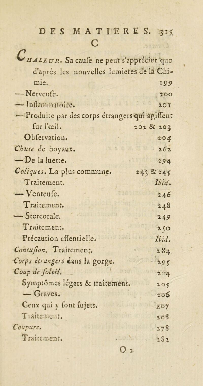 DES MATIERES, C HALeuR* Sa caufe ne peut s’apprécier que d’après les nouvelles lumières de la Chi- mie. I9P — Ncrveufe. 200 — Inflammatoire. 201 — Produite par des corps étrangers qui agifTenc 201 & 203 204 2(?2 294 243 &24f Ibid. fur l’œil. Obfervation. Chute de boyaux. '— De la luette. Coliques. La plus commune. Traitement. — Venteufe. Trairemenr. ’— Stercorale. ' • Traitement. Précaution efTentielle. Contufion. Trairemenr. Corps étrangers dans la gorge. Coup de foleil. _ Symptômes légers & traitement. — Graves. Ceux qui y font fujets. Traitement. Coupure. Traitement. ^ O : 24^ 248 249 250 Ibid. 284 '29^ 2G4 2oy 20^ ro7 208 278 282