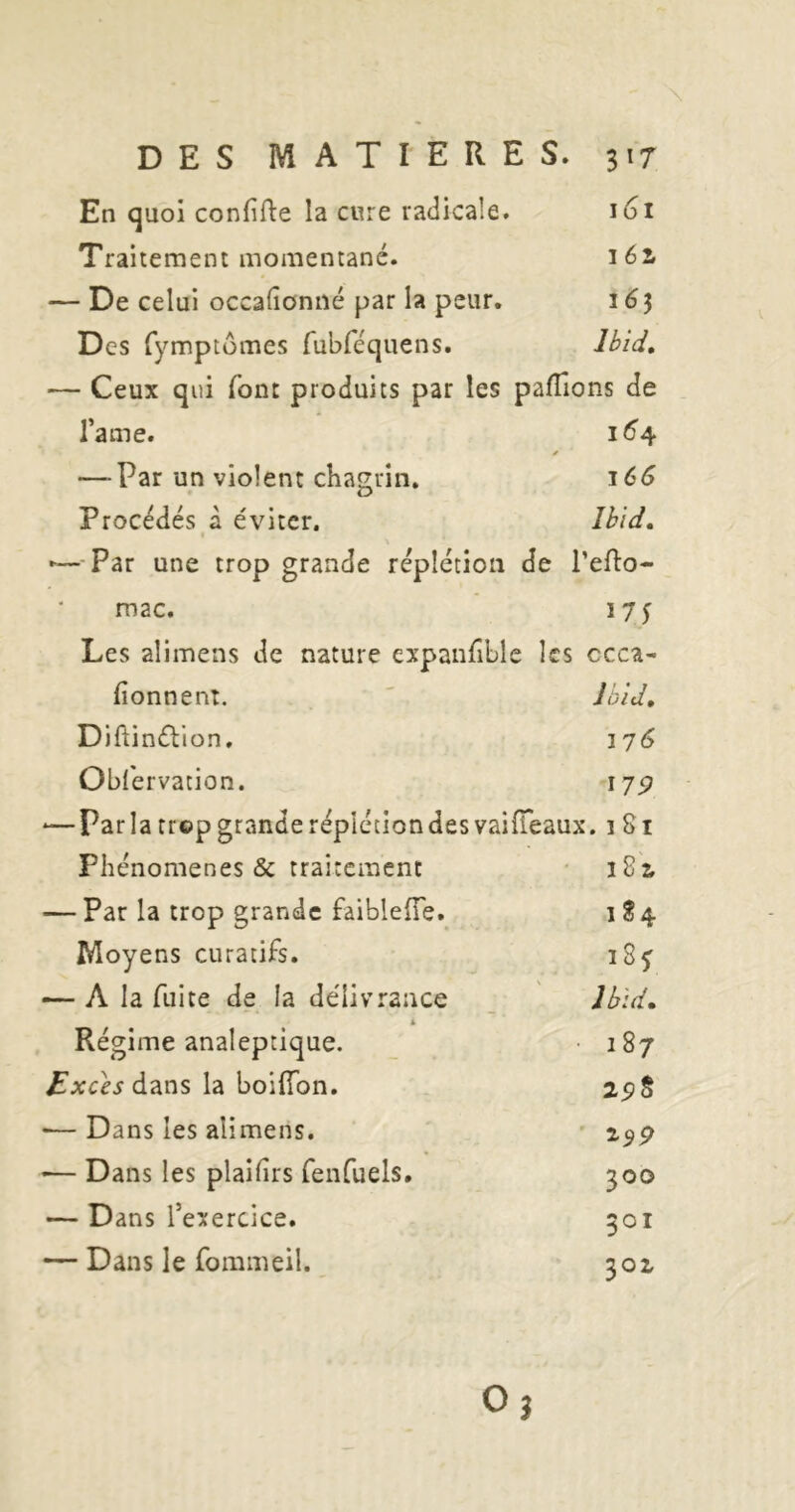 En quoi confifte la cure radicale. 161 Traitement momentané. léi — De celui occalîonné par la peur. 163 Des fymptümes fubréquens. Ibid, — Ceux qui font produits par les paflîons de l’a me. i6'4 y —-Par un violent chagrin. ^66 Procédés à éviter. Ibid, '—^-Par une trop grande réplétion de Teflo- mac. 175 Les alimens de nature expanfiLle les ccca- fionnent. ' Jbid, Diftinélion. i'j6 Obfervation. I7p -—parla trop granderépicciondesvaiiïeaux. 1 Si Phénomènes & traitement • î8i — Par la trop grande faiblelTe. i S 4 Moyens curatifs. 18 j — A la fuite de la délivrance _ J bld. Régime analeptique. 187 Z’xcèj dans la boifion. 2p§ •—Dans les alimens. — Dans les plaifirs fenfuels. 300 — Dans l’exercice. 301 — Dans le fommeil. 302, Oj