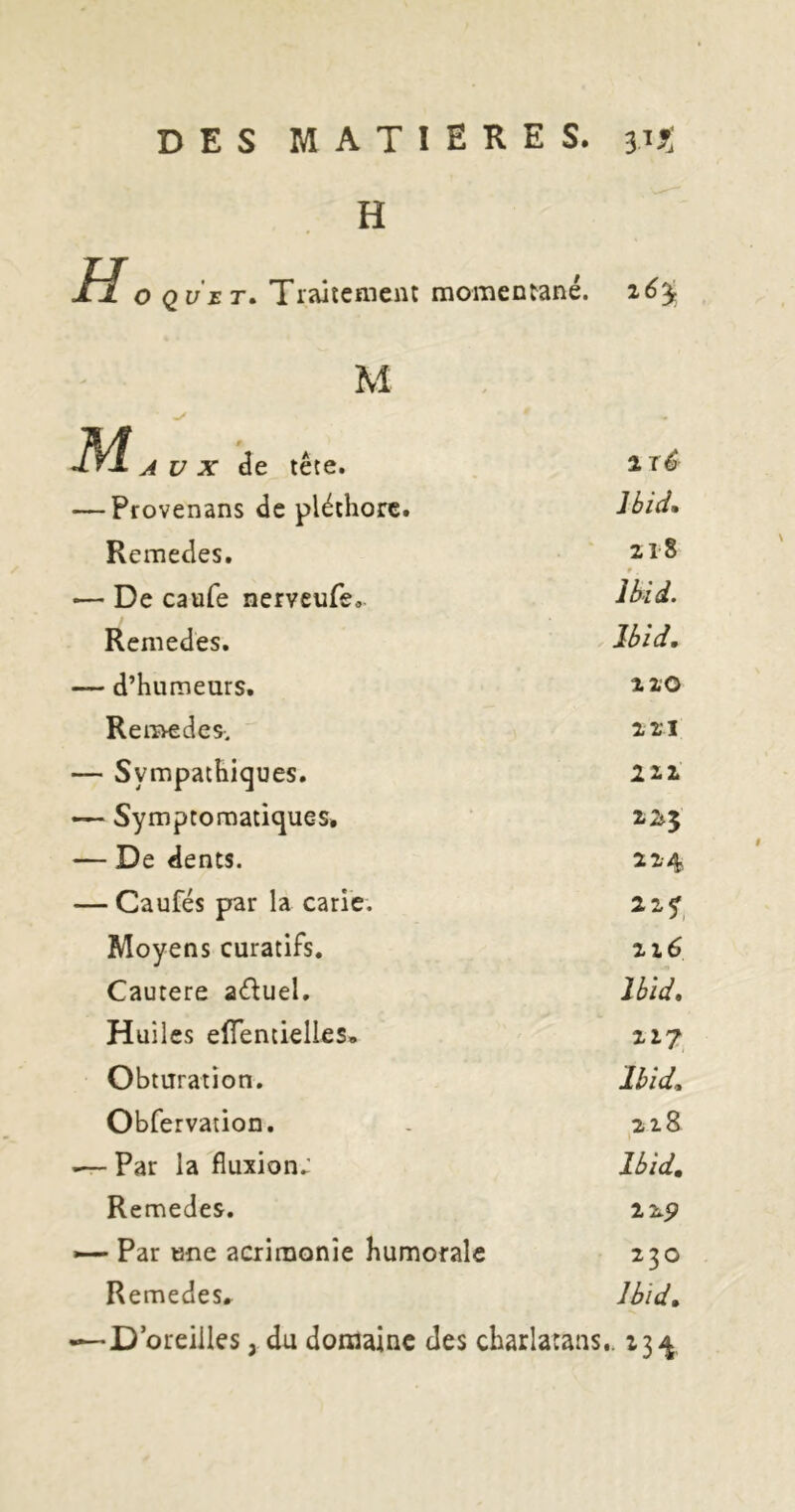 H H O Q y r r. Tiaitemeiu momentané. z6^ M M A U X âe tête. — Provenans de pléthore. Jbid, Remedes. 2,18 f •— De caufe nerveufe, Remedes. J6id, — d’humeurs. 2-2.0 ReiTvedes. 2,2;i — Sympathiques. 222. — Symptomatiques, 225 — De dents. 214 — Caufés par la carie. 22^^ Moyens curatifs. 216 Cautere aduel. Ibid, Huiles efîentielles. 227 Obturation. Ibid, Obfervation. . 218 •— Par la fluxion; Ibid, Remedes. 22p — Par une acrimonie humorale 230 Remedes, Ibid, —D oreilles, du domaine des charlatans.. 234