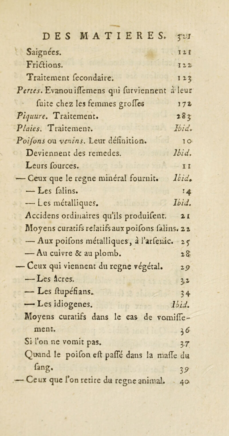 V Saignées. . i i î Friélions. Traitement fecondaire. 113 Evanouiiïèmens qui furviennent à’leur fuite chez les femmes groîTctS lyz Pii] uure. Traitement. 183 Plaies, Traitemenf. }l>ia\ Poifons ou venins. Leur (^éfînition. i o Deviennent des remedes. Jhid, Leurs fources. 11 — Ceux que le régné minéral fournit. Uid» — Les falins. 14 — Les métalliques, Ibid, y\ccidens ordinaires qu’ils produifent. 21 Moyens curatifsreîatifsauxpoifons falins. 22 — Aux poifons métalliques , à l’arfenic. 2^ — Au cuivre & au plomb. i8 — Ceux qui viennent du regne végétal. zp — Les âcres. 5.2 — Les ftupéfians,. 34 — Les idiogenes. Ihid. Moyens curatifs dans le cas de vomiffe- ment. Si l’on ne vomit pas. 3.7 Quand le poifon eft pafle dans la mafTe du fang. 3^ .— Ceux que l’on retire du regne animal. - 40.