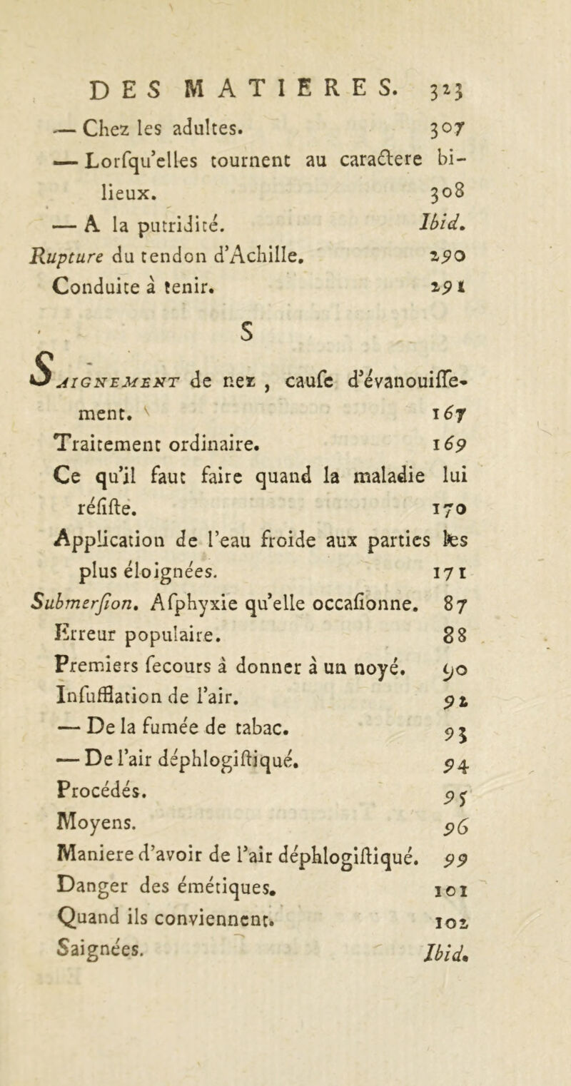 — Chez les adultes. 307 — Lorfqu elles tournent au caradere bi- lieux. 308 — A la putridité. Ibid» Rupture du tendon d’Achille, Conduite â tenir. Z90 S DIGNEMENT dc Hcz , caufc d^evaiiouiiïe- ment. 167 Traitement ordinaire. 169 Ce qu’il faut faire quand la maladie lui réfîftè. 170 Application de l’eau froide aux parties tes plus éloigne'es. Submerfion, Afphyxie qu’elle occafîonne. Erreur populaire. Premiers fecours à donner â un noyé. InfufBation de l’air. — De la fumée de tabac. — De l’air dephlogiftiqué. Procédés. Moyens. Maniéré d’avoir de l’air déphlogidiqué. Danger des émétiques. Quand ils conviennent. Saignées. 171 87 88 tjo 91 94: 95 96 99 lOI loi Jbid*
