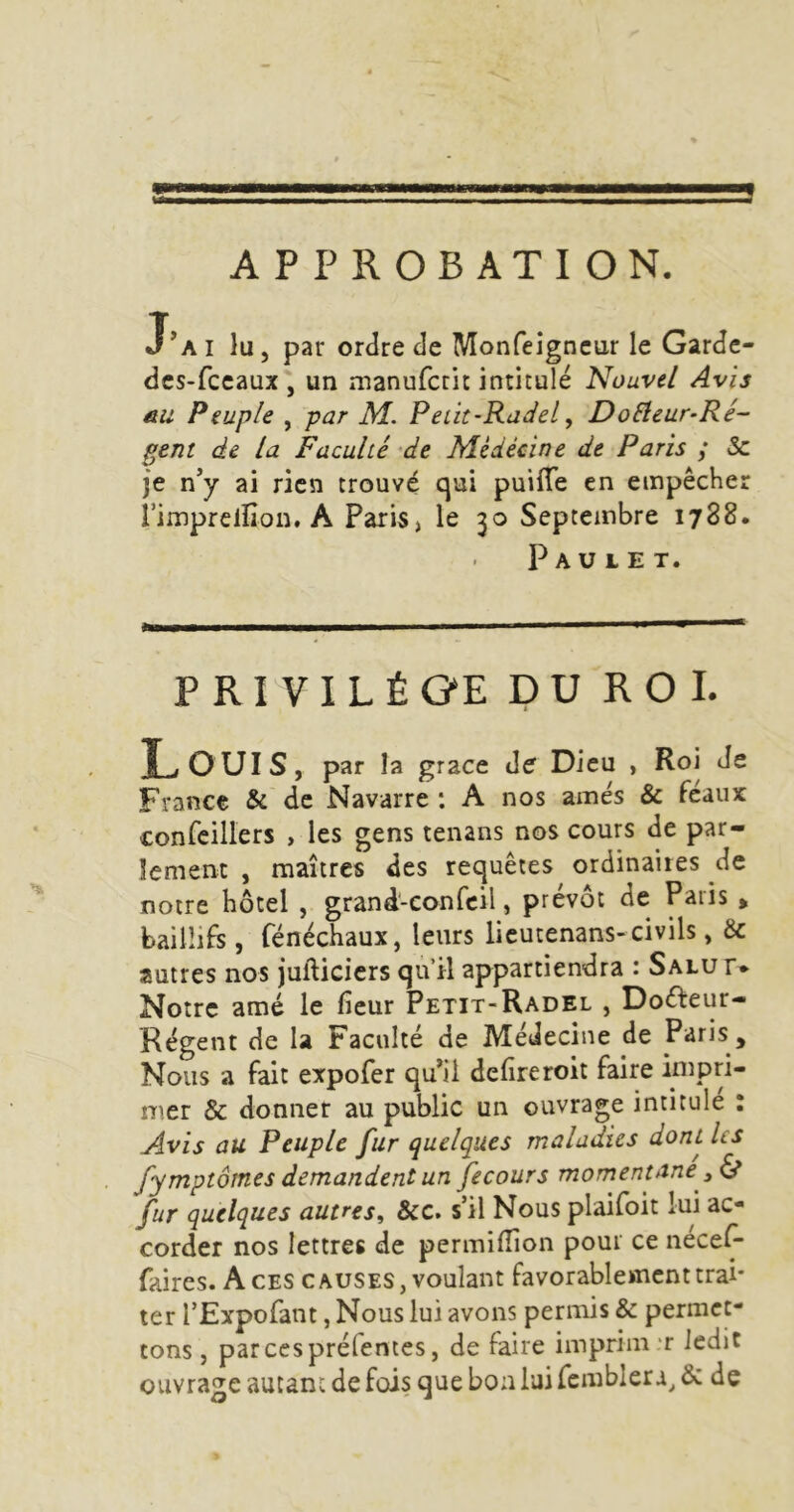 APPROBATION. J’ai lu, par ordre de Monfeigncur le Garde- dcs-fccaux', un manufcrit intitulé Nouvel Avis nu Peuple , par M. PeLU-Radel, DoElcur-Ré- gent de la Faculté de Médécine de Paris ; & je.n’y ai rien trouvé qui puifTe en empêcher l’impreinon. A Paris, le 30 Septembre 1788. P A U L E T. PRIVILÈGE DUROL L ouïs, par la grâce de Dieu , Roi Je France & de Navarre : A nos amés & féaux confcillers , les gens tenans nos cours de par- lement , maîtres des requêtes ordinaires de notre hôtel , grand-confcil, prévôt de Paris , baiüifs , Cénéchaux, leurs licutenans-civils, & autres nos jufticicrs qu’il appartiendra : Salut* Notre amé le fieur Petit-Radel , Doéfeur- Régent de la Faculté de Médecine de Paris , Nous a fait expofer qu’il defireroit faire impri- mer & donner au public un ouvrage intitule : Avis au Peuple fur quelques maladies dont Us fymptôtnes demandent un fecours momentané y & fur quelques autres^ &c. s’il Nous plailoit lui ac- corder nos lettres de permilîion pour ce nécelÿ faires. Aces causes, voulant favorablement trai- ter l’Expofant, Nous lui avons permis & permet- tons , par CCS prélentes, de faire imprim r ledit ouvrage autant de fois que bon lui femblera^ & de