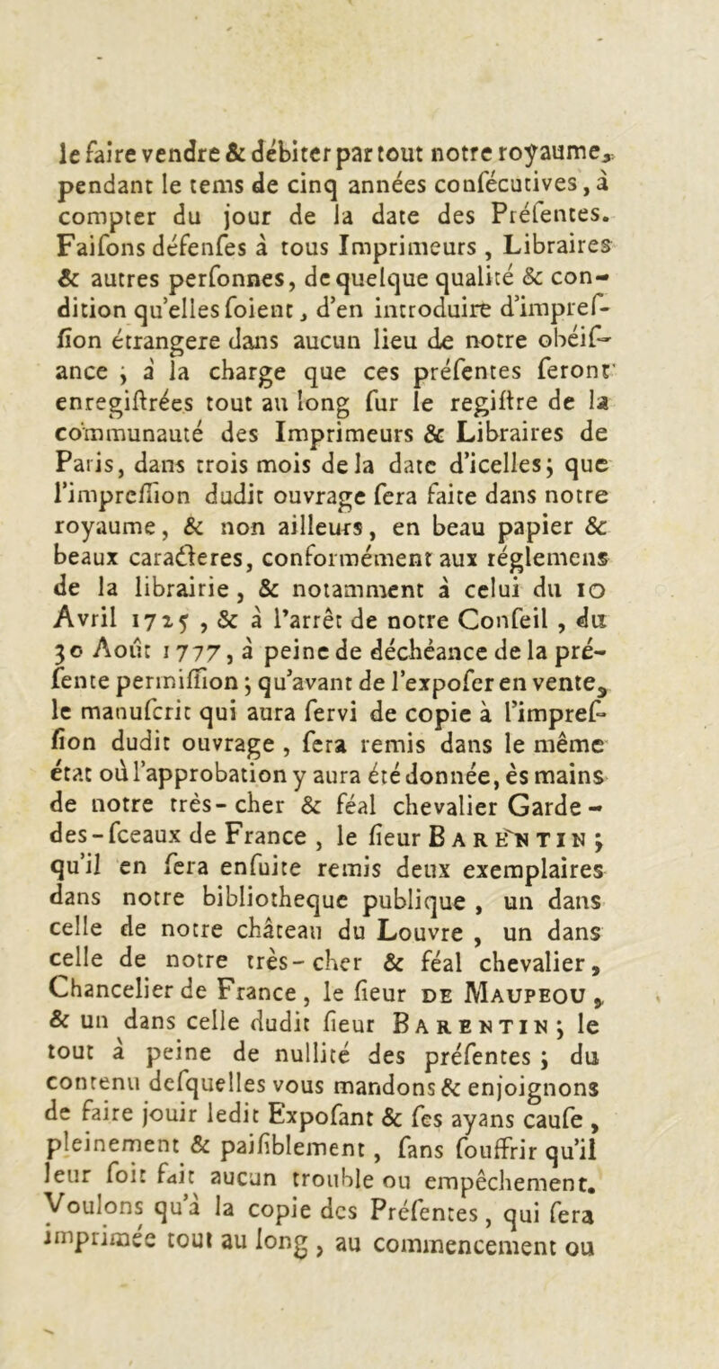 le faire vendre & débiter par tout notre royaume,, pendant le tems de cinq années confécutives, â compter du jour de la date des Préfentes. Faifons défenfes â tous Imprimeurs , Libraires & autres perfonnes, de quelque qualité & con- dition qu’elIesToient J d’en introduire d’irupref- lîon étrangère dans aucun lieu de notre obéif- ance ; a la charge que ces préfentes feront' enregiftrées tout au long fur le regiltre de la communauté des Imprimeurs & Libraires de Paris, dans trois mois delà date d’icellesj que l’imprcfiion dudit ouvrage fera faite dans notre royaume, & non ailleurs, en beau papier & beaux caradleres, conformément aux réglemens de la librairie, & notamment à celui du lo Avril 1715 , & à Parrêt de notre Confeil , du 30 Août 1777, à peine de déchéance de la pré- fente permilfion ; qu’avant de l’expofer en vente^ le manuferit qui aura fervi de copie à l’impref* fion dudit ouvrage , fera remis dans le même état od l’approbation y aura été donnée, es mains de notre très-cher & féal chevalier Garde- des - fceaux de France , le fieur B A R E'n T i N 3 qu’il en fera enfuite remis deux exemplaires dans notre bibliothèque publique , un dans celle de notre château du Louvre , un dans celle de notre très-cher & féal chevalier. Chancelier de France , le fieur de Maupeou , & un dans celle dudit fieur Barentin*, le tout a peine de nullité des préfentes ; du contenu defquelles vous mandons & enjoignons de faire jouir ledit Expofant & fes ayans caufe , pleinement & paifiblement, fans fouffrir qu’il leur foit f4it^ aucun trouble ou empêchement. Voulons qu’a la copie des Préfentes, qui fera imprimée tout au long , au commencement ou