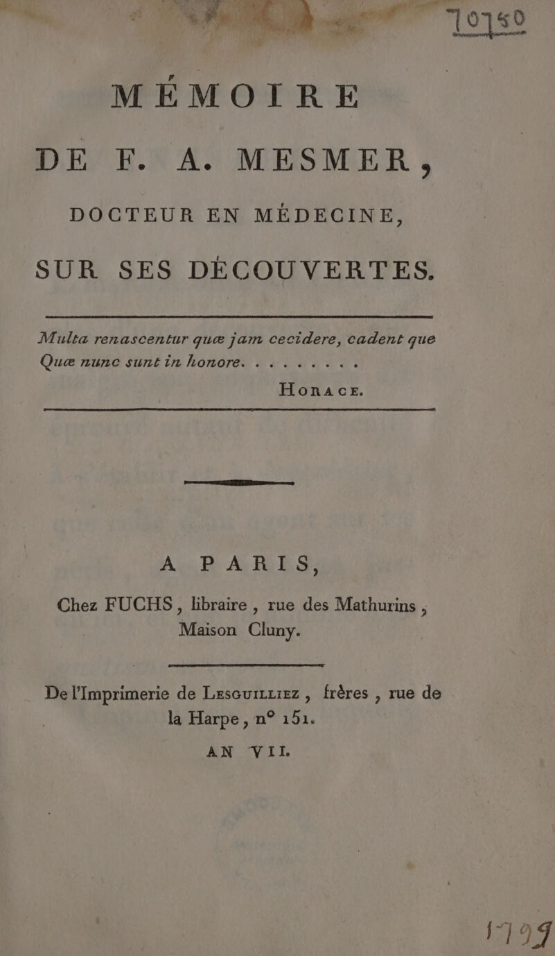DE EX À. MESMER, DOCTEUR EN MÉDECINE, SUR SES DÉCOUVERTES. Multa renascentur quæ jam cecidere, cadent que Quæ nunc suntin honore. . . . .. ... Aus D A RES Chez FUCHS, libraire , rue des Mathurins , Maison Cluny. De l'Imprimerie de Lesceurzziez , frères , rue de la Harpe , n° 151. AN VII 199