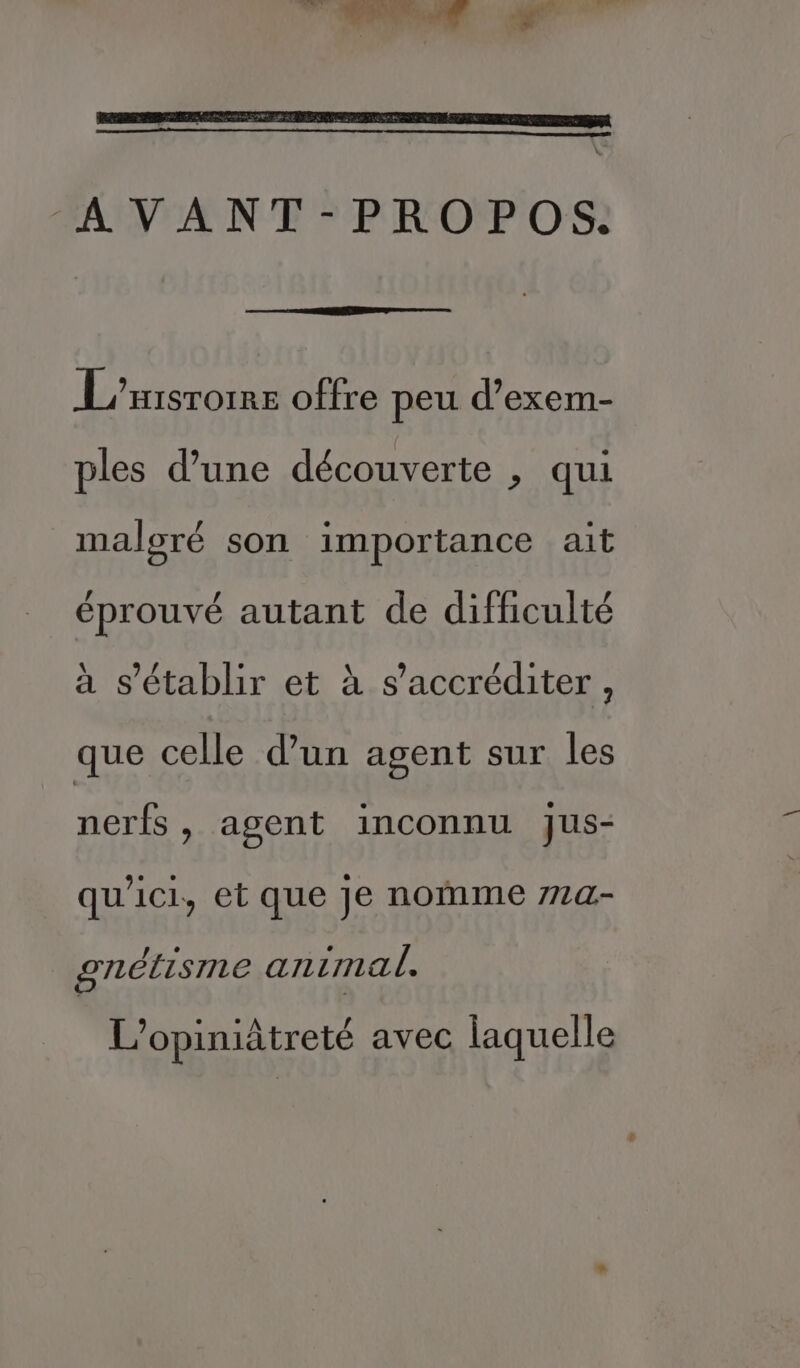 AVANT-PROPOS. L'xrsrorre offre peu d’exem- ples d’une découverte , qui maloré son importance ait éprouvé autant de difficulté à s'établir et à s’accréditer, que celle d’un agent sur les nerfs, agent inconnu jus- qu'ici, et que je nomme 77a- gnétisme animal. L’opiniâtreté avec laquelle