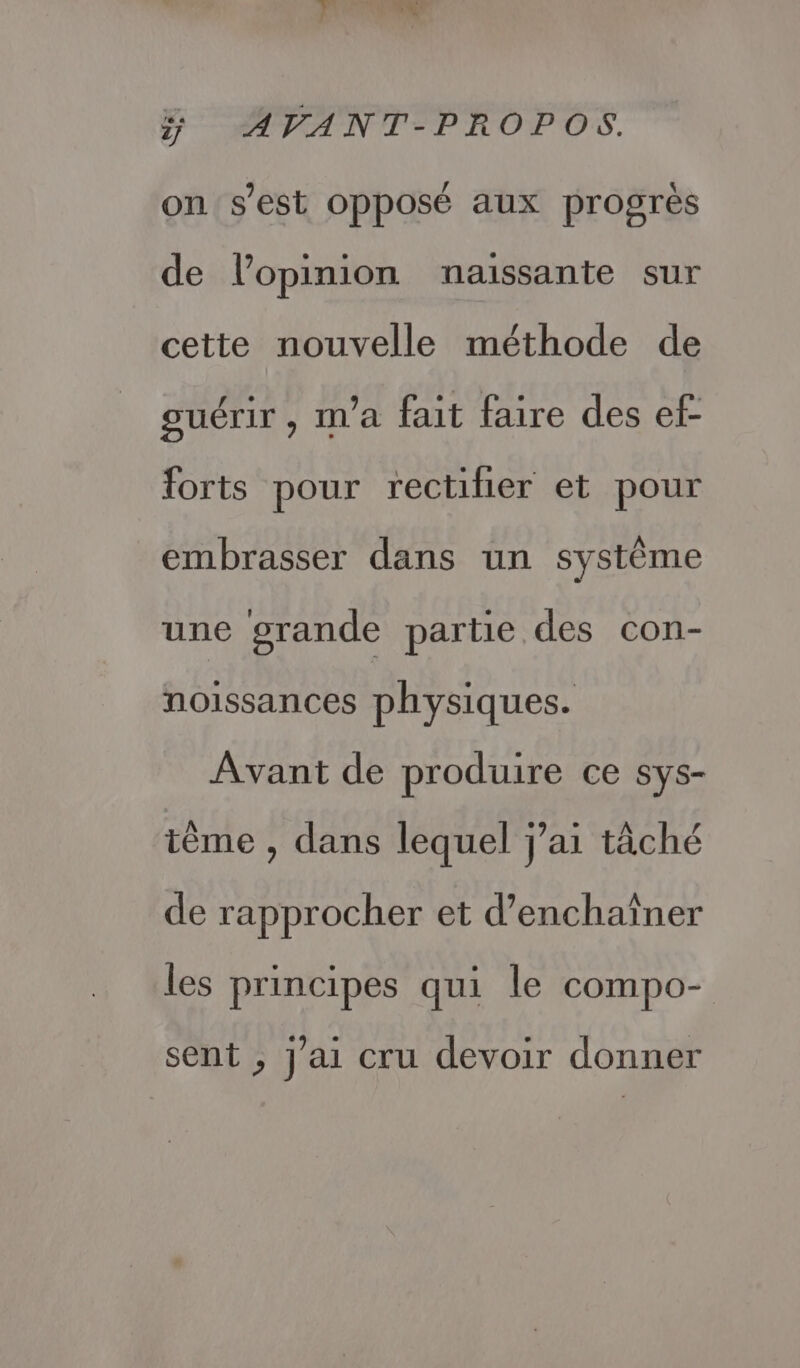 on s’est opposé aux progrès de l'opinion naissante sur cette nouvelle méthode de guérir, ma fait faire des ef forts pour rectilier et pour embrasser dans un système une grande partie des con- noissances physiques. Avant de produire ce sys- ième , dans lequel j'ai tâché de rapprocher et d’enchaîner les principes qui le compo- sent ; j'ai cru devoir donner