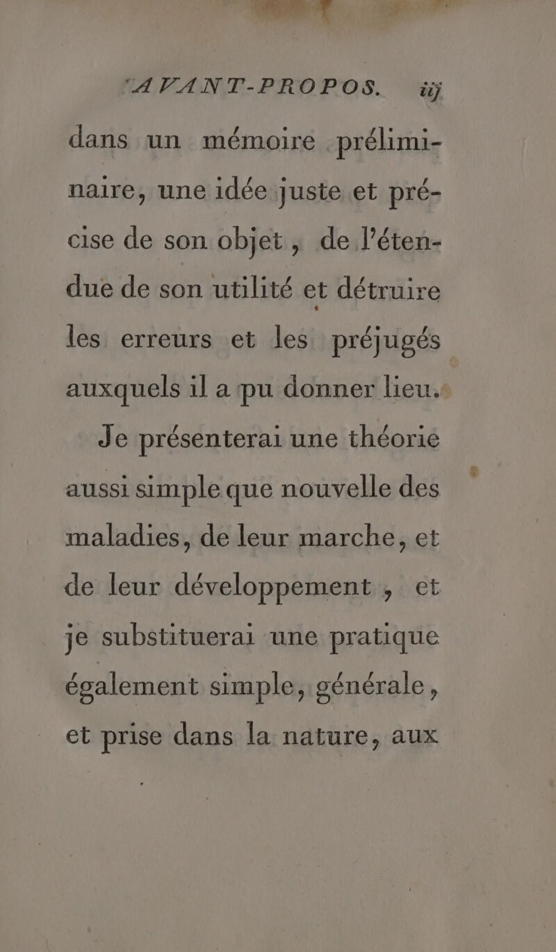 dans un mémoire prélimi- naire, une idée juste et pré- cise de son objet, de l’éten- due de son utilité et détruire les erreurs et les préjugés Je présenterai une théorie aussi simple que nouvelle des maladies, de leur marche, et je substituerai une pratique écalement simple. sénérale S 41e] pie; £ 9 et prise dans la nature, aux LE
