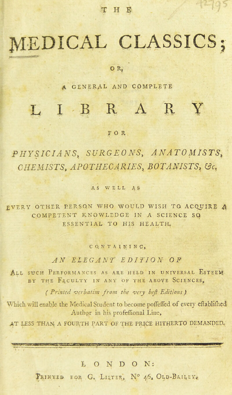 THE 705 H MEDICAL CLASSICS; O R, A GENERAL and complete library FOR PHYSICIANS, SURGEONS, ANATOMISTS, CHEMISTS, APOTHECARIES, BOTANISTS, (3c, AS WELL AS EVERY OTHER PERSON WHO WOULD WISH TO ACQUIRE A COMPETENT KNOWLEDGE IN A SCIENCE SQ ESSENTIAL TO HIS HEALTH. C Q N T A I N I N g, AN ELEGANT EDITION OP All such Performances as are held in universal Esteem by the Faculty in any of the above Sciences, ( Printed verbatim from the very heft Editions) Which will enable the Medical Student to become poflefled of every efiablifhed Author in his profeffional Line, AT LESS THAN A FOURTH PART OF THE PRICE HITHERTO DEMANDED. LONDON: Printed for G. Lifter, N° 46, Old-Bailey*