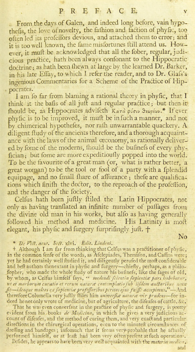 From the days of Galen, and indeed long before, vain hypo- thefts, the love, or novelty, the faihion and ta&ion of phyfic, too often led its profelfors devious, and attached them to error; and it is too well known, the fame misfortunes ltill attend us. How- ever, it mull: be acknowledged that all the l'ober, regular, judi- cious practice, hath been always confonant to the Hippocratic doctrine; as hath been lliewn at large by the learned Dr. Barker, in his late Elfay, to which I refer the reader, and to Dr. G’lafs’s ingenious Commentaries for a Scheme of the Practice of Hip- . pocrates. 1 am fo far from blaming a rational theory in phyfic, that I think it the bafis of all juft and regular practice; but then it fhould be, as Hippocrates advifeth Kara <pu<n v S-supwu.* If ever phyfic is to be improved, it muft be infucha manner, and not by chimerical hypothefes, nor ralh unwarrantable quackery. A diligent ftudy of the ancients therefore, and a thorough acquaint- ance with the laws of the animal oeconomy, as rationally deliver- ed by fome of the moderns, Ihould be the bufinefs of every phy- fician; but fome are more expeditioufly popped into the world. To be the favourite of a great man (or, what is rather better, a great worg^.n) to be the tool or fool of a party with a fplendid equipage, and no fmall fhare of affurance ; thefe are qualifica- tions which finifh the doctor, to the reproach of the profeflion, and the danger of the fociety. Cellus hath been juftly ftiled the Latin Hippocrates, not only as having tranflated an infinite number of paftages from the divine old man in his works, but alfo as having generally followed his method and medicine. His Latinity is molt elegant, his phyfic and furgery furprifingly juft, -f No * Do Vi cl. acut. Scff. xlvi. Edit. Lindeni. + Although I am far from thinking that Cel fits was a practitioner of phyfic, in the common fenfe of the words, as Afclcpiades, Themifon, andCafiius were; yet he had certainly well ftudied it, and diligently perufed the molt confiderable and heft authors thenextant in phyfic and furgery—chiefly, perhaps, as a philo- sopher, who made the whole ftudy of nature his bufinefs, like the fages of old, by v/hom, as Celfus himfelf fays, “ medendi feientia fa plenties pars babebatur, ret et morborum cur at hi et rcrum nature? contemplatioflib iifdem auftoribus natcc Jit—idcoquc mult os exfapientiee profcjforibusperitos ejus fuijfc accepimus—And thereforeColumella very juftly ftiles him univerjiee naturec vir prudens—for in- deed henotonly wrote of medicine, but of agriculture, the difeafes ofcattle.&c. That he was even converfant in the practice of phyfic and furgery, is pretty evident from his books de Mcdicina, in which he gives a very judicious ac- count of difeafes, and the method of curing them, and very exaftand particular directions in the chirurgical operations, even to the minutelt circumftances of drefling and bandages; infomuch that it feems very probable that he actually performed himfelf, or at lead had been very often prefent atfuch operation-. £e Tides, he appears to have been very well acquainted with the materia medic a, and