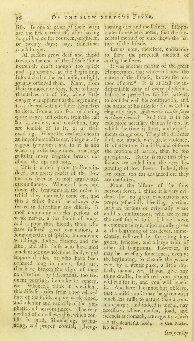 35 life. In one or other of thefe waj s ate the Tick carried off, after having languished on for fourtcen/’-eighteen, cr twenty days; nay, fonietimes ii uch longer. All perfons grow deaf and ftupid towards the end of the difdafe (fome extremely deaf) though too quick and aj prehen live at the beginning, infomuch that the lead noife, or light, greatly offended them. Many, from their immotler. te fears, feem to hurry themfelves out of life, where little clanger was apparent at the beginning; nay, fe\ era! will not fuffcr themfelves to ileep, from a vain fear of dozing quite away; and others, from the vail Hurry, anxiety, and confufion, they are fenfifle of in it, or at their awaking, Where the deafnefs ends in an impofthume o'f the ear, it is generally a good fymptom ; and fo it is alfo vhcn a parotis fuppurates, or a large puftular angry eruption breaks out about the iips and nofe. This js a dcfpription (tedious in- deed, but pretty cxafl) cf the How nervous fever in its moll aggravated circunillar.ces. Wherein I have laid down the fymptoins in the order in ivhich they naturally come on; and this I think fhould be always ob- fened in deferibing any difeafe. It moft commonly attacks perfons of weak nerves, a lax habit of body, and a poor thin blood; thofe who have fuffered great evacuations, a long dejection of fpirits, immoderate hatchings, ftudics, fatigue, and the like; and alio thofe who have ufed much crude unwholeiume food, vapid impure drinks, or who have been confined long in damp, foul air; that have broken the vigor of their conftitutions by fajivations, too fre- quent purging, immoderate venery, &c. Whence 1 think it is evident, this difeafe arifes from a too relaxed fffltc of the fojids. a poor weak bipod, and a lentor and vapidily of the lym- phatic and nervous juices. The very method of cure fhev/s this, which con- i’^5 in mild, simulating, attenu- ating, arid proper cordial^ flleng- thening diet and medicines. Hippo- crates fomewhere notes, that the fuc- cefsful method of cure Slews the na- ture of the difeafe. Let us now, therefore, endeavour to ihew the properell method of curing the fever. It was another maxim of the great Hippocrates, that whoever knows the nature of the difeafe, knows the me- thod of cure.* It is at lead the in- difpenfable duty of every phyfician, before he preferibes for his patient, to confider well his conSItution, and the nature of his difeafe ; for as Celle's elegantly' fay's, JEJllmcitio can fa Jape morbumfolvitA And this is in no cafe more neceffary that in fevers, in which the time is fnort, and experi- ments dangerous. Where the diforder doth not attack with great violence, it is Letter to wait a little, and obferve the motions of nature, than be too precipitate. But it is rare that phy- licians are called in at the very be- ginning of How fevers. Indeed, they are often too far advanced ere they are confulted. From, the hiftory of the flow nervous fever, I think it is very evi- dent that no great evacuations are proper (efpecially bleeding) particu- larly' in perfons of originally weak and lax conflitutions, who are by far the moft fubjedl to it, I have known a common purge, injudicioufly given at the beginning of this fever, imme- diately' followed by' furp rihng lan- guors, fyncope, and a large train of other ill fvmptoms. However, it may' be neceftjiry fometimes, even at the beginning, to cleanfe the primes a’ia, by a gentle puke, a little rhu- barb, manna, See. If you give any thing draftic, be allured your patient will rue for it, and y'ou will repent it. And here I cannot but obferve, that a mild vomit may' be given with much lefs ruffle to nature than a com- mon purge, and indeed is ufeful, nay neceffary, where naufea, load, and ficknefs at itomach, are ui gent: which f Celii Praia t. Lib. de arte fubfinem, lub fir.ein, frequently