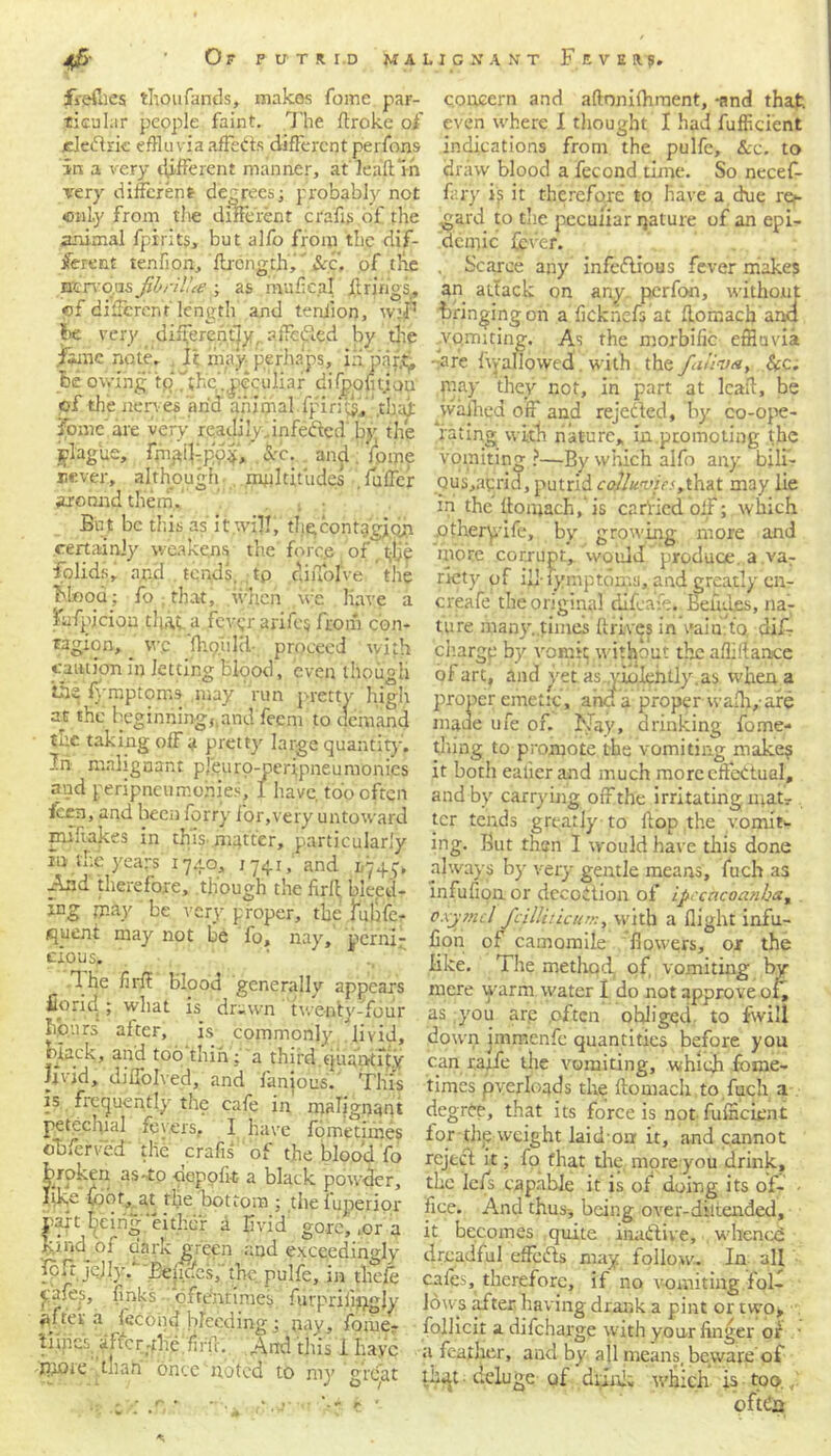 fireflies thoufands, makes Tome par- ticular people faint. The flroke of jeledtrk effluvia affefts different perfons in a very different manner, at leaftm very different degrees; probably not only from the different crafis of the animal fpirits, but alfo from the dif- ferent te.nfion, ftrength. See. of the nervous fihrilue ; as mufieal ft rings, of different length and teniion, w.'Jr be very differently, aifetiled by the fame note. It may perhaps, i;i pnrtj, be owing to i;he’.,peculiar difpofitjon of the nerves arid a'riirital .fpirj^f ’,tli.ajt ipme are very readi'ynnfedtcd by the iplagiie, fnijdf po$, See. and fpme never, although multitudes .fuller arc and them. , . But be this as it.will, dig contagion certainly weakens the force of, t-ije folids, apd . tends. tp dilTofve the Mood; fo that, when we liave a iufpicion tliat a fever arifc$ from con- tagion, wc flioulti- proceed with cam ion ip Jetting blood, even though ‘the lymptoms .may run pretty high at the beginningj.and feem to demand the taking ofFa pretty large quantity. In malignant pjeuro-peripneumonies and peripneumohies, I have, too often feen, and been forry for,very untoward miftakes in this matter, particularly in the years 1740, 1741, and 1745, And therefore, though the firlt bleed- mg may be very proper, the tuhfe- <juent may not be fo, nay, perni- cious. The firff Blood generally appears fiond ; what is drawn twenty-four hp.urs alter, is commonly livid, black, and too thin; a third quantify ijvid, diffolved, and fanjous. This is frequently the cafe in malignant petechial fevers, I have fometnnes obferved the crafis of the blood fo broken as-to oepofit a black powder, like foot, at tlie bottom ; the fuperior part feirig'either a livid' gore,,or a Itmd of oark green and exceedingly ftfz jcUy.' Eefidcs, the pulfe, in tliefe piles, finks oftentimes furpriijijgly tev a lecoiid bleeding : pay, fome- tiiiics. affcr-fhe. firfc. And this i have tttore than once noted to my great concern and aftonifhraent, -and that, even where I thought I had fufficient indications from the pulfe, &c. to draw blood a fecond time. So necef- fary ip it therefore to have a due re>- gard to the pecuiiar nature of an epi- demic fever. . Scarce any infectious fever make? an attack on any perfon, without bringing on aficknefsat flomack and vomiting. As the morbific effluvia -are Ivv allowed with thofan-va, &c. may they not, in part at lead, be yvafhqd off and rejected, by co-ope- rating with nature, in.promoting the vomiting ?—By w'inch alfo any b;li- Qus,aprid, putrid colluvia JlmX. may lie in the Itoajach,' is c a riled off; which otheryife, by growing more and more corrupt, would ’produce a va7 ricty of ill- lymptoms, and greatly cn- creafe the original ducafe. Betides, na- ture man}', times drives in vain, to clif- ciiargp by vomit without the abidance of art, and yet as. violently.as when a proper emetic, arid a proper wadi,-are made ufe of. Nay, drinking fome- tJiingj to promote the vomiting make? it botli ealier and much more effectual, and by carrying offthe irritating matr ter tends greatly to dop the vomit- ing. But then I would have this done always by very gentle means, fuch as infufionor dccoition of ipecacoanhat pxjmcl fcilliricuK, with a flight infu- fion oil camomile flowers, or the like. The method, of vomiting by mere warm water I do not approve of, as you arp .often obliged, to fwill down jipmenfe quantities before you can rarfe the vomiting, which fome- times pyerloads the flomach to fuch a degree, that its force is not fulHcknt for dip weight laid-onr it, and cannot reject it; fo that the more you drink, the Ieffs capable it is of doing its of- • lice. And thus-, being over-diltended, it becomes quite inactive, whened dreadful effects may follow. In all caies, therefore, if no vomiting foil lows after having drank a pint or two> follicit adifeharge with your finger or . ■ a feather, and by all means, beware of deluge of drink which-4s - top., r* *