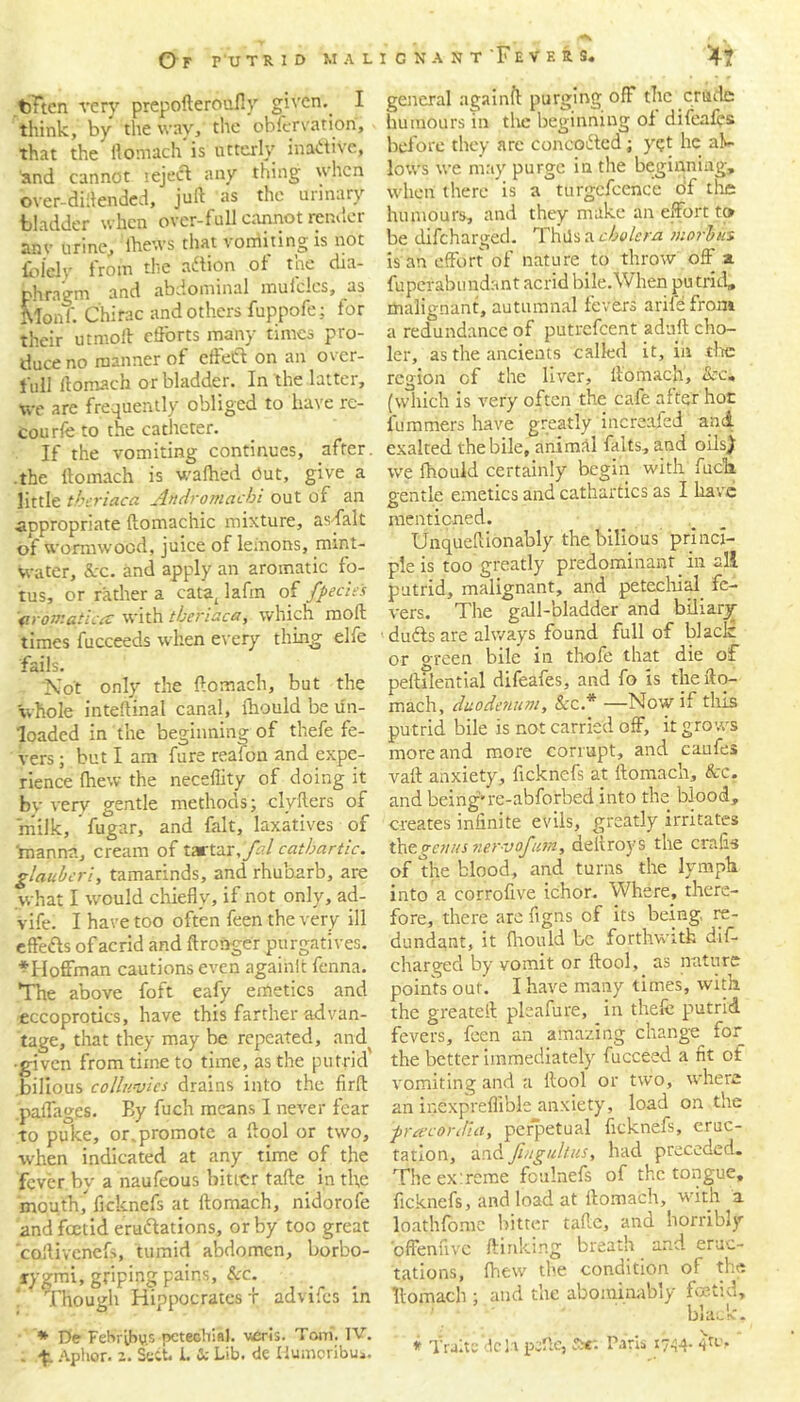 -V .. Of r'UTRID MALI C N A N T 'F E V E R S< 4? toFten very prepofteroufly given. I think, by the way, the obfervation, that the flomach is utterly inactive, and cannot reject any thing when over-diilended, juft as the urinary bladder when over-full cannot render anv urine,, lhews that vorriiting is not {biely from the aftion of the dia- phragm and abdominal mufclcs, as Monf. Chirac and others fuppofe; tor their utmoft efforts many times pro- duce no manner of effect on an over- full flomach or bladder. In the latter, we are frequently obliged to have re- courfe to the catheter. If the vomiting continues, after, the flomach is walked Out, give a little tberiaca Andromacbi out of an appropriate flomachic mixture, as fait of wormwood, juice of lemons, mint- water, &:c. and apply an aromatic fo- tus, or rather a cataI lafm of fpecies (iron:atlat with tberiaca, which moll times fucceeds when every thing elfe fails. ‘Not only the flomach, but the Whole inteflinal canal, fhould be un- loaded in the beginning of thefe fe- vers ; but I am furs reafon and expe- rience fhew the neceflity of doing it bv very gentle methods; clyflers of milk, fugar, and fait, laxatives of 'manna, cream of tartar,Jal cathartic, glauberi, tamarinds, and rhubarb, are what I would chiefly, if not only, ad- vife. I have too often feen the very ill eftetts of acrid and ftronger purgatives. *IIoffman cautions even againlt fenna. The above foft eafy emetics and eccoprotics, have this farther advan- tage, that they may be repeated, and( •given from time to time, as the putrid bilious colluvies drains into the firlt .paflages. Ey fuch means I never fear to puke, or.promote a flool or two, when indicated at any time of the fever by a naufeous bitter tafle. in tl;e mouth, ficknefs at flomach, nidorofe and foetid eradiations, or by too great coflivenefs, tumid abdomen, borbo- rygmi, griping pains, &c. Though Hippocrates f advifes in * De FeHrihus pcteehiiJ. veris. Tom. TV. . -f. Aphor. 2. Sect. I. & Lib. de flumoribu». general againfl purging off the crude humours in the beginning of difeafes before they arc concerted; yet he al- lows we may purge in the beginning, when there is a turgefcence of the humours, and they make an effort to be difeharged. Thils a cholera morbus is an effort of nature to throw off' a fuperabundant acrid bile.When pu trid, malignant, autumnal fevers arife from a redundance of putrefeent adult cho- ler, as the ancients called it, in tire region of the liver, liomach, &c. (which is very often the cafe after hot fummers have greatly increafed and exalted the bile, animal faits, and oils) we fhould certainly begin with fuck, gentle emetics and cathartics as I have mentioned. Unqueftionably the bilious princi- ple is too greatly predominant in all putrid, malignant, and petechial fe- vers. The gall-bladder and biliary dudts are always found full of black or green bile in thofe that die of peftilential difeafes, and fo is the flo- mach, duodenum. Scc.* —Now if this putrid bile is not carried off, it grows more and more corrupt, and caufes vaft anxiety, ficknefs at flomach. Sec. and being-re-abforbed into the blood, creates infinite evils, greatly irritates thegeitus nervofum, deltroys the crafis of the blood, and turns the lymph into a eorrofive ichor. Where, there- fore, there arc figns of its being, re- dundant, it fhould be forthwith dif- eharged by vomit or flool, as nature points out'. I have many times, with the greateft pleafure, in thefe putrid fevers, feen an amazing change for the better immediately fucceed a fit of vomiting and a flool or two, where an inexpreffible anxiety, load on the ■preecordia, perpetual ficknefs, eruc- tation, and fingultiis, had preceded. The ex:reme foulnefs of the tongue, ficknefs, and load at flomach, with a loathfome bitter taflc, and horribly offenfive /linking breath and eruc- tations, fhew the condition of the liomach ; and the abominably foetid, ’ black. # fralt’e deli peftc, ftr. Paris