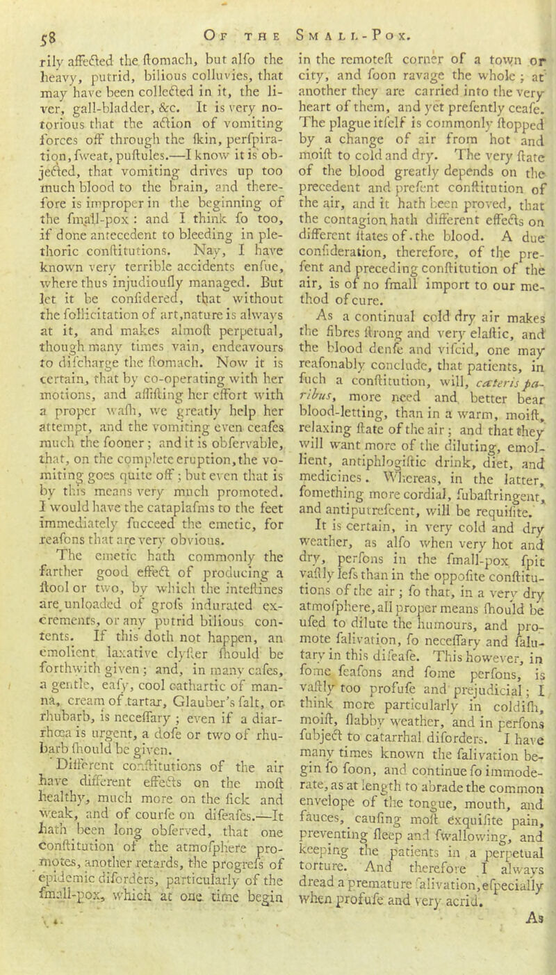 Of the Small- Pox. 5S rily affe&ed the ftomach, but alfo the heavy, putrid, bilious colhmes, that may have been collected in it, the li- ver, gall-bladder, &c. It is very no- torious that the aftion of vomiting forces off through the Ikin, perfpira- tion.fweat, puftules.—I know it is' ob- jefled, that vomiting drives up too much blood to the brain, and there- fore is improper in the beginning of the fmall-pox : and I think fo too, if done antecedent to bleeding in ple- thoric conftitutions. Nav, I have known very terrible accidents enfue, where thus injudioufly managed. But let it be confidered, that without the follicitation of art,nature is always at it, and makes almoft perpetual, though many times vain, endeavours to difeharge the ftomach. Now it is certain, that by co-operating with her motions, and alibiing her effort with a proper walk, we greatly help her attempt, and the vomiting even ceafes much the fooner; and it is obfervable, that, on the complete eruption, the vo- miting goes quite off; but even that is by this means very much promoted. I would have the cataplafms to the feet immediately fucceed the emetic, for reafens that are very obvious. The emetic hath commonly the ■farther good effeft of producing a ftool or two, by which the intellines are, unloaded of grol's indurated ex- crements, or any putrid bilious con- tents. If this doth not happen, an emolient laxative clyfter fhould be forthwith given; and, in raanv cafes, a gentle, eafy, cool cathartic of man- na, cream of tartar, Glauber’s fait, or. rhubarb, is neceffary ; even if a diar- rhoea is urgent, a dofe or two of rhu- barb fhould be given. Different conftitutions of the air have different effects on the molt healthy, much more on the ftek and weak, and of courfe on difeafes.—It hath been long obferved, that one conftitution of the atmofphere pro- motes, another retards, the pregrefs of epidemic diforders, particularly of the fmall-pox, which at one. time begin in the remoteft corner of a town or city, and foon ravage the whole ; at another they are carried into the very heart of them, and yet prefently ceafe. The plague itfelf is commonly flopped by a change of air from hot and moift to cold and dry. The very ftate of the blood greatly depends on the precedent and prefent conftitution of the air, and it hath been proved, that the contagion hath different effefls on different dates of-the blood. A due confideration, therefore, of the pre- fent and preceding conftitution of the air, is of no fmall import to our me- thod of cure. As a continual cold dry air makes the fibres llrong and very elailic, and the Wood denfe and vifeid, one may reafonably conclude, that patients, in fuch a conftitution, will, cecteris pa- ribus, more need and better bear blood-letting, than in a warm, moift, relaxing ftate of the air; and that they will want more of the diluting, emol- lient, antiphlogiftic drink, diet, and medicines. Whereas, in the latter, foniething, more cordial, fubaftringent, and antiputrefeent, will be requiiite. It is certain, in very cold and dry weather, as alfo when very hot and dry, perfons in the fmall-pox fpit vaflly ]efs than in the oppofite conftitu- tions of the air ; fo that, in a very dry atmofphere,all proper means fhould be ufed to dilute the humours, and pro- mote falivation, fo neceffary and falu- tary in this difeafe. This however, in fome feafons and fome perfons, is vaflly too profufe and prejudicial; I think mere particularly in coldifh, moift, flabby weather, and in perfons fubjeft to catarrhal diforders. I have many times known the falivation be- gin fo foon, and continue fo immode- rate, as at ;ength to abrade the common envelope of the tongue, mouth, and fauces, caufing moil Cxquifite pain, preventing fleep and fwallowing, and keeping the patients in a perpetual torture. And therefore I always dread a premature a!ivation,efpeciaHy when profufe and very acrid. t 4 - As