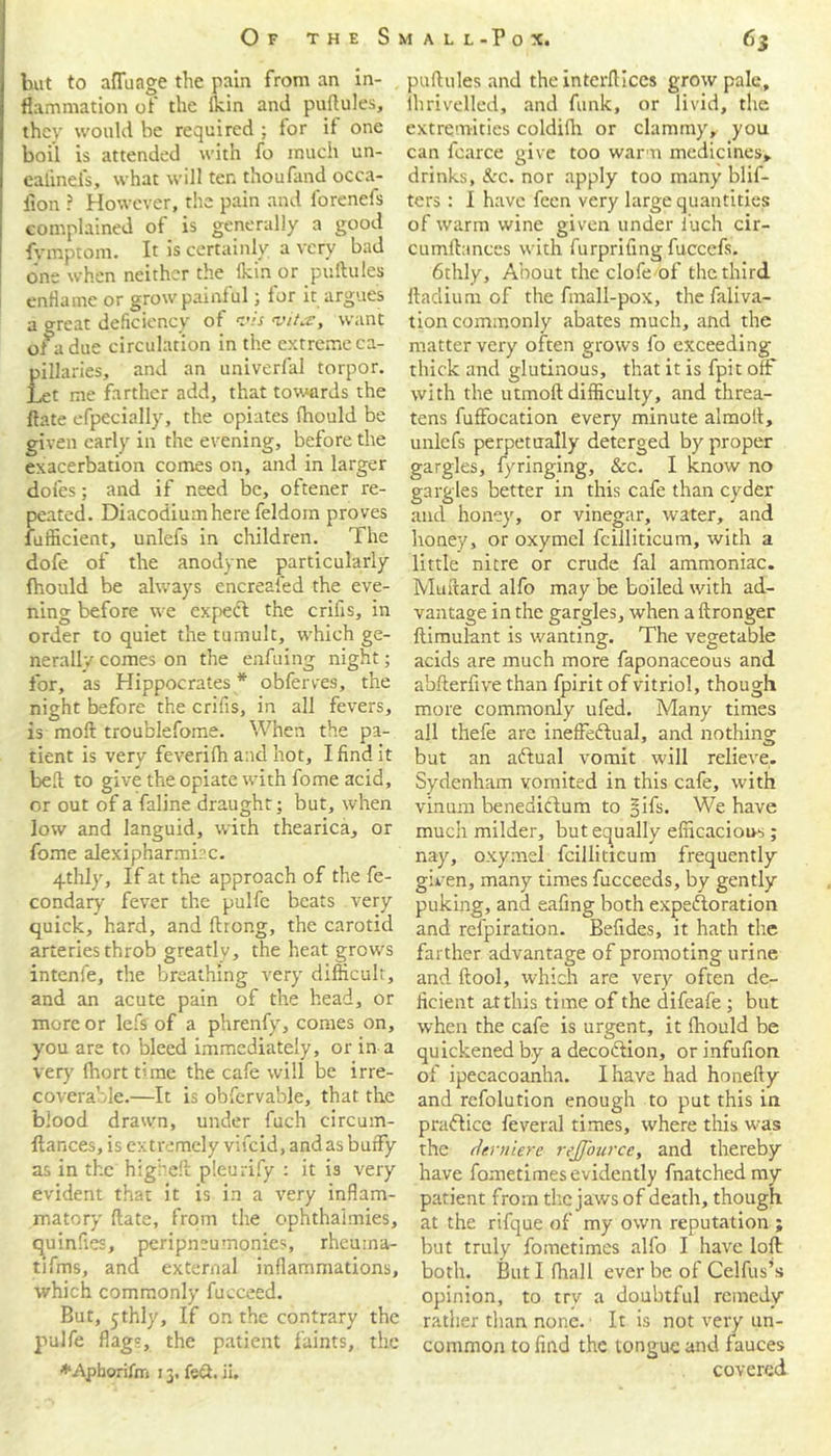 but to afTunge the pain from an in- flammation of the ikin and puflules, thev would be required ; for it one boil is attended with fo much un- eafinel's, what will ten thoufand occa- iion ? However, the pain and forenefs complained of is generally a good fymptom. It is certainly a very bad one when neither the (kin or pollutes enflame or grow painful; for it argues a o-reat deficiency of vis vita, want of a due circulation in the extreme ca- pillaries, and an univerfal torpor. Let me farther add, that towards the ftate efpecially, the opiates (hould be given early in the evening, before the exacerbation comes on, and in larger doles; and if need be, oftener re- peated. Diacodiumhere feldoin proves fufficient, unlefs in children. rl he dofe of the anodyne particularly fhould be always encreaied the eve- ning before we expect the crilis, in order to quiet the tumult, which ge- nerally comes on the enduing night; for, as Hippocrates * obferves, the night before the crifis, in all fevers, is moll troublefome. When the pa- tient is very feverilh and hot, I find it bed to give the opiate with fome acid, or out of a faline draught; but, when low and languid, with thearica, or fome alexipharmirc. 4thly, If at the approach of the fe- condary fever the pulfe beats very quick, hard, and ftrong, the carotid arteries throb greatly, the heat grows intenfe, the breathing very difficult, and an acute pain of the head, or more or lefs of a phrenfy, comes on, you are to bleed immediately, or in a very fborttlme the cafe will be irre- coverable.—It is obfervable, that the blood drawn, under fuch circum- llances, is extremely vifeid, and as buffy as in the higheft pleurify : it is very evident that it is in a very inflam- matory ftate, from the ophthaimies, quinfies, peripneumonies, rheuma- tifms, and external inflammations, which commonly fucceed. But, 5thly, If on the contrary the pulfe flags, the patient faints, the ♦.Apborifm 13. fed. ii. puftules and the intcrftlces grow pale, ihrivelled, and funk, or livid, the extremities coldifh or clammy, you can fcarce give too warm medicines, drinks, &c. nor apply too many blif- ters: I have feen very large quantities of warm wine given under fuch cir- cumftances with furprifing fuccefs. 6thly, About the clofe of the third ftadium of the fmall-pox, the faliva- tion commonly abates much, and the matter very often grows fo exceeding- thick and glutinous, that it is fpit off with the utmoft difficulty, and threa- tens fuffocation every minute almolt, unlefs perpetually deterged by proper gargles, fyringing, &c. I know no gargles better in this cafe than cyder and honey, or vinegar, water, and honey, or oxymel fcilliticum, with a little nitre or crude fal ammoniac. Muftard alfo may be boiled with ad- vantage in the gargles, when aftronger ftimulant is wanting. The vegetable acids are much more faponaceous and abfterfive than fpirit of vitriol, though more commonly ufed. Many times all thefe are ineffectual, and nothing but an aCtual vomit will relieve. Sydenham vomited in this cafe, with vinum beneaictum to §ifs. We have much milder, but equally efficacious ; nay, oxymel fcilliticum frequently given, many times fucceeds, by gently puking, and eafing both expectoration and refpiration. Befides, it hath the farther advantage of promoting urine and ftool, which are very often de- ficient atthis time of the difeafe ; but when the cafe is urgent, it fhould be quickened by a decoction, or infufion of ipecacoanha. I have had honefty and refolution enough to put this in praCtice feveral times, where this was the dernier e- reJJ'ourcc, and thereby have fometimesevidently fnatchedmy patient from the jaws of death, though at the rifque of my own reputation ; but truly fometimes alfo I have loft both. But I fhall ever be of Celfus’s opinion, to trv a doubtful remedy rather than none. It is not very un- common to find the tongue and fauces covered