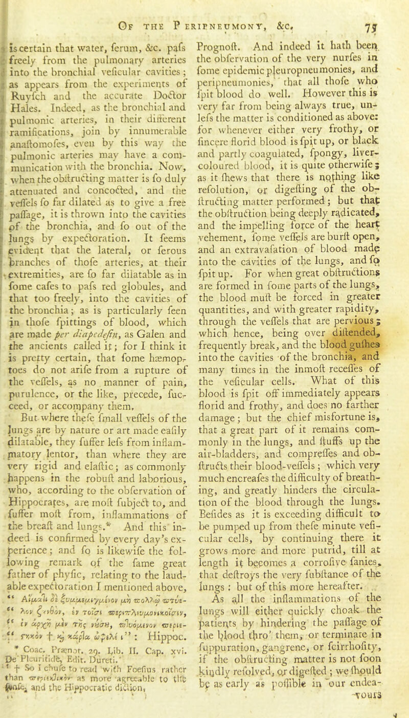 i is certain that water, ferum, &c. pars freely from the pulmonary arteries ! into the bronchial veficular cavities ; [ as appears from the experiments of Ruyfch and the accurate Dotflor ! Hales. Indeed, as the bronchial and pulmonic arteries, in their different ramifications, join by innumerable anaftomofes, even by this way the pulmonic arteries may have a com- munication with the bronchia. Now, when the obdruding matter is fo duly attenuated and concofted, and the veffels fo far dilated as to give a free paffage, it is thrown into the cavities of the bronchia, and fo out of the lungs by expectoration. It feems evident that the lateral, or ferous branches of thofe arteries, at their extremities, are lb far dilatable as in fome cafes to pafs red globules, and that too freely, into the cavities of the bronchia; as is particularly feen in thofe fpittings of blood, which are made per diapcdejtn, as Galen and the ancients called it; for I think it is pretty certain, that fome Inemopr toes do not arife from a rupture of the veffels, as no manner of pain, purulence, or the like, precede, fucr ceed, or accompany them. But where thefe fmall veffels of the lungs are by nature or art made eafily dilatable, they fuffer lefs from inflam- matory lentor, than where they are very rigid and elaftic; as commonly happens in the robuft and laborious, who, according to the obfervation of Hippocrates, are molt fubjeft to, and fuffer molt from, inflammations of the breaft and lungs.* And this in- deed is confirmed by every day’s ex- perience ; and fo is likewife the fol- lowing remark qf the fame great father of phyfic, relating to the laud- able expectoration I mentioned above, 4 4 a ^ ^ / \ ^ / AlfACtU tic <ZV{/.fAi(/.iyfS.i>OV fJ.7) TZOXt ci) ZJTVZ- ** tv Toan ®Epi7r?uf|Uo>»Koicni/, (< “ vwh, ‘sflvopivov tuepte- “ rr,Koi> f xj xuplu wpiAs i” : Hippoc. * Coac. Pra?not. 29. I,ib. II. Cap. xvi. De Pleuriticfb, Edit. Dureti.' * + So I chufe to read with Foefius rather than as more agreeable to tt!v and the Hippocratic diction. Prognoft. And indeed it hath beet} the obfervation of the very nurfes in fome epidemic pjeuropneumonies, and peripneumonies, that all thofe who fpit blood do well. However this is very far from being always true, un- lefs the matter is conditioned as above: for whenever either very frothy, or finepre florid blood is fpjt up, or black and partly coagulated, fpongy, liver- coloured blood, it is quite otherwife ; as it Ihews that there is nqfhing like refolution, or digelting of the ob- llruding matter performed; but that the obfiruCIion being deeply radicated, and the impelling force of the heart vehement, fome veffels are burlt open, and an extravafation of blood madp into the cavities of the lungs, and fo fpit up. For when great obftruCtions are formed in fome parts of the lungs,, the blood mull be forced in greater quantities, and with greater rapidity, through the veffels that are pervious; which hence, being over diflended, frequently break, and the blood gulhes into the cavities of the bronchia, and many times in the inmoft recedes of the veficular cells. What of this blood is fpit off immediately appears florid and frothy, and does no farther damage ; but the chief misfortune is, that a great part of it remains com- monly in the lungs, and fluffs up the air-bladders, and compreffes and ob- ftrufts their blood-veffels; which very much encreafes the difficulty of breath- ing, and greatly hinders the circula- tion of the blood through the lungs. Befldes as it is exceeding difficult to be pumped up from thefe minute vefi- cular cells, by continuing there it grows more and more putrid, till at length it becomes a corrofive fanies, that deftroys the very fubflance of the lungs : but qf this more hereafter. As all the inflammations ol the lungs will either quickly choak the patients by hindering the paffage of the tylood thro’ them, or terminate in fuppuration, gangrene, or feirrhofity, if the obflructing matter is not foon kiijdly refqlved, o/digeffed ; we lbould bp as early as poflible in 'our endea- -VOUA3