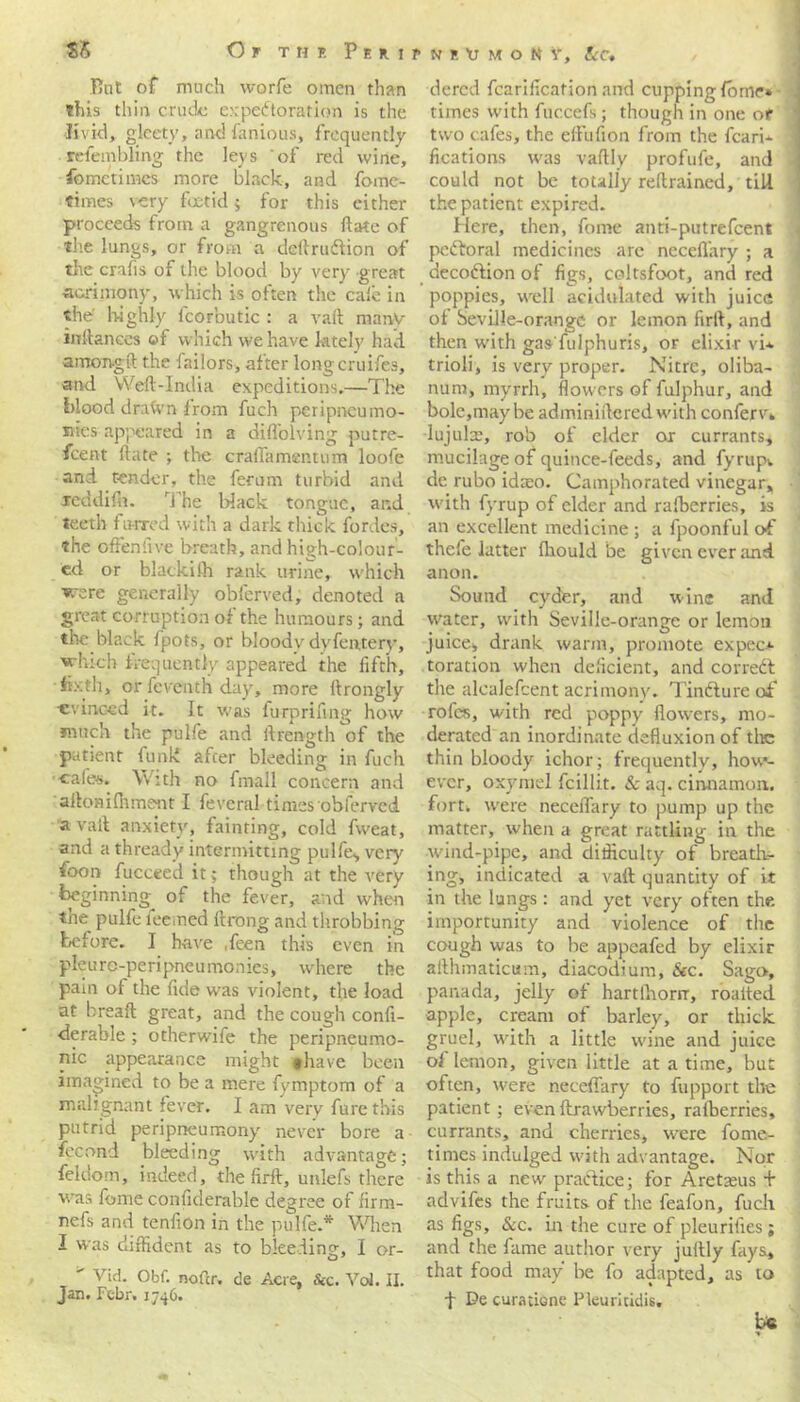 Tint of much worfe omen than this thin crude expectoration is the livid, gleety, and famous, frequently relembling the leys of red wine, fomctiiwcs more black, and fome- fimes very foetid 5 for this either proceeds from a gangrenous date of the lungs, or from a deilruftion of the crafis of the blood by very great acrimony, which is often the cale in the highly fcorbutic : a vail many inftanees of which we have lately had among ft the failors, after longcruifes, and Weft-India expeditions.—The blood drawn from fuch peripneumo- sties appeared in a difl'olving putre- feent ftate ; the craflamentum loofe and tender, the ferum turbid and Jeddifn. The Hack tongue, and teeth furred with a dark thick forties, the offenfive breath, and high-colour- ed or blackilh rank urine, which were generally obferved, denoted a great corruption of the humours; and the black Ipots, or bloodv dyfentery, which frequently appeared the fifth, fixth, or feventh day, more llrongly •evinced it. It was fu-rprifmg how much the pulfe and ftrength of the patient funk after bleeding in fuch cales. With no fmall concern and ailomffiment I feveral times obferved avail anxiety, fainting, cold fweat, and a thready intermitting pulfe, very foon fuccted it; though at the very beginning^ of the fever, and when the pulfe feemed ftrong and throbbing before. I have Teen this even in pleurc-peripneumonies, where the pain of the fide was violent, the load at breaft great, and the cough confi- gurable ; otherwife the peripneumo- nic appearance might thave been imagined to be a mere fvmptom of a malignant fever. I am very furethis putrid peripneumony never bore a fecond bleeding with advantage; feldom, indeed, the lirft, unlefs there was feme conficlerable degree of firm- nefs and tenfion in the pulfe.* When I was diffident as to bleeding, I or-  Vid. Obf. nofcr, de Acre, &c. VoJ. II. Fcbr. i dered fcariflcation and cupping fome* times with fuccefs; though in one or two cafes, the eftiifion from the fcarh fieations was vaftly profufe, and could not be totally reftrained, till the patient expired. Here, then, fome anti-putrefeent pcdtoral medicines are neceflary ; a decodlion of figs, coltsfoot, and red poppies, well acidulated with juice of Seville-orange or lemon firft, and then with gas'fulphuris, or elixir vi* trioli, is very proper. Nitre, oliba- nura, myrrh, flowers of fulphur, and bole,may be adminiilered with conferv. lujulae, rob of elder or currants, mucilage of quince-feeds, and fyrupv dc rubo idaeo. Camphorated vinegar, with fyrup of elder and ralberries, is an excellent medicine ; a fpoonful of thefe latter Ihould be given ever and anon. Sound cyder, and wine and water, with Seville-orange or lemon juices drank warm, promote expec.*- toration when deficient, and corredl the alealefeent acrimony. Tincture of* rofes, with red poppy flowers, mo- derated an inordinate defluxion of the thin bloody ichor; frequently, how- ever, oxymel fcillit. & aq. cinnamon, fort, were neceflary to pump up the matter, when a great rattling in the wind-pipe, and difficulty of breath- ing, indicated a vail quantity of it in the lungs: and yet very often the importunity and violence of the cough was to be appeafed by elixir ailhmaticum, diacodium, &c. Sago, panada, jelly of hartlhorrr, roatted apple, cream of barley, or thick gruel, with a little wfine and juice ol lemon, given little at a time, but often, were neceflary to fupport the patient; even Itrawberries, ralberries, currants, and cherries, were forne- times indulged with advantage. Nor is this a new practice; for Aretseus + advifes the fruits of the feafon, fuch as figs, &c. in the cure of pleurifies; and the fame author very jullly fays, that food may be fo adapted, as to f De curatione Pleuritidis. be