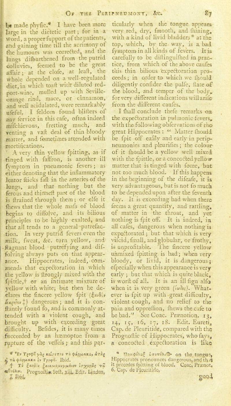 Or the Peripnetjmont, Arc. Ki b« made phyfic.* I have been more * large in the dietetic part; tor in a -i Word, a proper fupport oi the patients, I and gaining time till the acrimony ot the humours was corrected ^ and the 1^ lungs dilburthened from the putrid go 1 Tuvies, teemed to be the great affair; at the clofe, at leaft, the whole depended on a well-regulated diet, in which toaff with diluted red- port-wine, mulled up with Seville- orange rind, mace, or cinnamon, and well acidulated, were remarkably ufeful. I feldom found blitters of anv ferviqe in this cafe, often indeed mifenievous, fretting much, and venting a vaft deal of thin bloody i matter, and femetfmes attended with i mortifications. ' A very thin yellow fpitting, as if i tinged with faffron, is another ill : fymptom in pneumonic fevers; as either denoting that the inflammatory lentor fticks faff in the arteries of the lungs, and that nothing but the ferous and thinneff part of the blood is drained through them; or elfe it {hews that the whole mafs of blood begins to diffolve, and its bilious principles to be highly exalted, and that all tends to a general 'putrefac- tion. In very putrid fevers even the milk, fwcat, &c. turn yellow, and ftagnant blood putrefying and dif- folving always puts on that appear- ance. Hippocrates, indeed, com- mends that expectoration in which the yellow is llrongly mixed with the fpittle,+ or an intimate mixture of yellow with white; but then he de- clares tire fmcere yellow fpit (f*»0o» UKcvtov+ ) dangerous; and it is con- ftantly found fo, and is commonly at- tended with a violent cough, and brought up with exceeding great difficulty. Befides, it is many times fucceeded by an hxmoptoe from, a rupture of the veffels ; and this pqr- * ’Ev T(0<pHyi( Klh-erst tj araj £ ra ^ap/txaita it Tpoyn- Ibid. ■f Ta £a»5i» PaixututyfAtvcn/ Ir^upSi; Prognoffi* Sedt, jiiji. Edit. Linden, ticularly when the tongue appears very, red, dry, fmooth, and lhining, with a kind of livid bladders * at the top, which, by the way, is a bad fymptom in all kinds of fevers. It is carefully to be diftinguifhed in prac- tice, from which of the above caufes this thin bilious expectoration pro- ceeds ; in order to which we fhouid diligently confider the pulfe. Rate of the blood, and temper of the body,, for very different indications will arife from the different caufes, I (hall conclude thefe remarks ora the expectoration in pulmonic fevers, with the following obfervations of the great Hippocrates ; “ Matter fhouid be fpit off eafily and early in perip- neumonies and pleurifies; the colour of it fhouid be a yellow well mixed with the fpittle, or a concocted yellow matter that is tinged with fome, but not too much blood. If this happens in the beginning of the difeafe, it is very advantageous, but is not fo mucli to be depended upon after the feventh day. It is exceeding bad when there feems a great quantity, and rattling, of matter in the throat, and yet nothing is fpit off. It is indeed, in all cafes, dangerous when nothing is expectorated ; but that which is very vifeid, fmall, and globular, or frothy, is unprofitable. The fincere yellow uhmixed fpitting is bad; when very bloody, or livid, it is dangerous; efpecially when this appearance is very early ; but that which is quite black, is worfl: of all. It is an ill fign alfo when it is very green (tuStf). What- ever is fpit up with great difficulty, violent cough, and no relief to the pain and oppreffion, fhews the cafe to be bad.” See Coac. Praenotion. 13, 14, 154 16, 17, 18. Edit. Eureti, Cap. de Pleuritide, compared with the Prognostic of Hippocrates, who fays, a concocted expectoration is like * Tiou<pt'\u£ iiroTrlxi©' on the, tongue, Hippocrates pronounces dangerous, and tfl 10 it precedes fpitting of blood. Coac, Prasnot, 6. Cap. de Pleuritide,