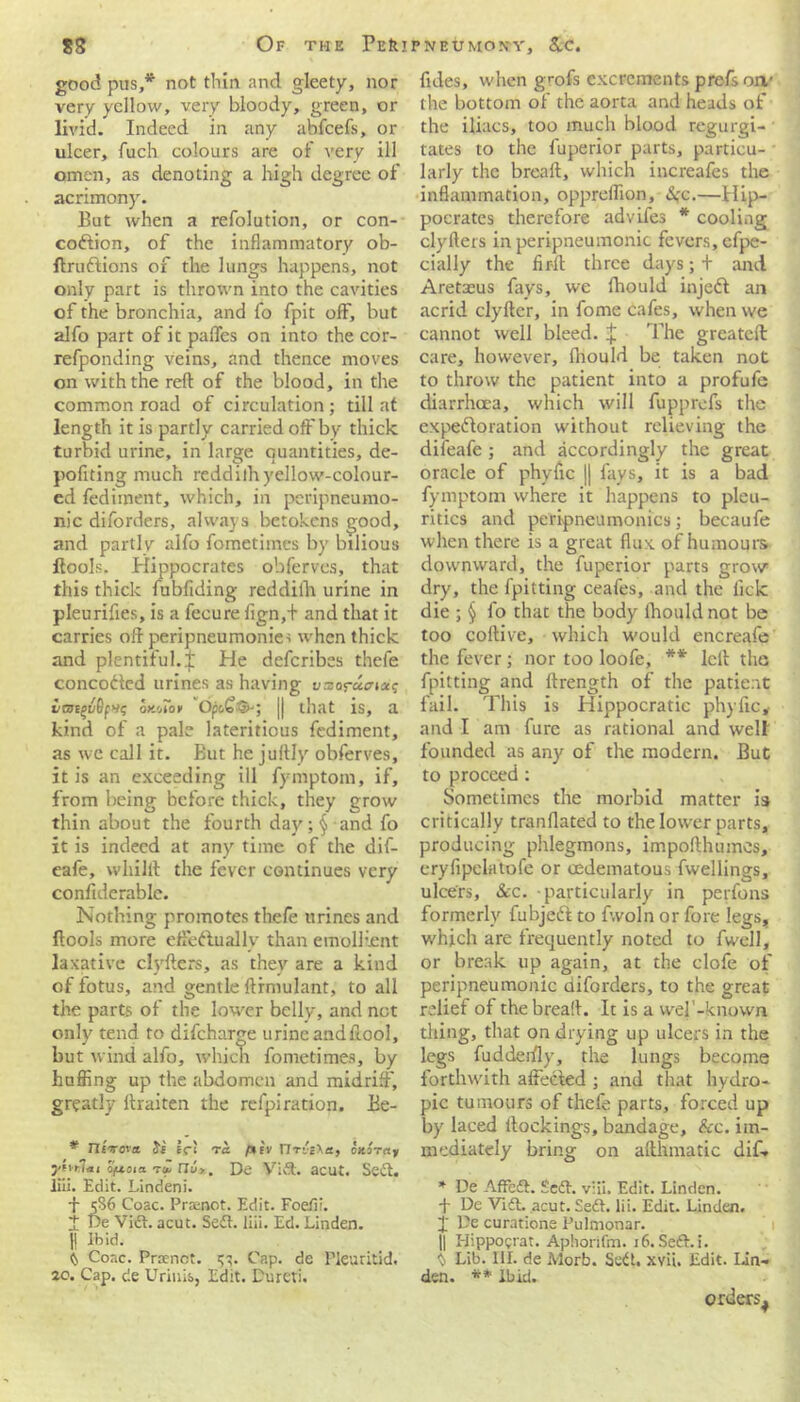 good pus,* not thin and gleety, nor very yellow, very bloody, green, or livid. Indeed in any abfcefs, or ulcer, fuch colours are of very ill omen, as denoting a high degree of acrimony. But when a refolution, or con- coftion, of the inflammatory ob- ftruftions of the lungs happens, not only part is thrown into the cavities of the bronchia, and fo fpit off, but alfo part of it paffes on into the cor- refponding veins, and thence moves on with the reft of the blood, in the common road of circulation; till at length it is partly carried off by thick turbid urine, in large quantities, de- pofiting much reddilh yellow-colour- ed fediment, which, in peripneumo- nic diforders, always betokens good, and parti v alfo fometimes by bilious ftools. Hippocrates obferves, that this thick fubfiding reddilh urine in pleurifies, is a fecure fign/t and that it carries oft peripneumonie-; when thick and plentiful.!' He deferibes thefe concoded urines as having w-eos-acta? i/G)Cgv6f>i<; OK'AOV 'Opo£&; || that is, a kind of a pale lateritious fediment, as we call it. But he juftly obferves, it is an exceeding ill fymptom, if, from being before thick, they grow thin about the fourth day ;§ and fo it is indeed at any time of the dif- eafe, whilft the fever continues very confiderablc. Nothing promotes thefe urines and ftools more effectually than emollient laxative clyfters, as they are a kind of fotus, and gentle ftrmulant, to all the parts of the lower belly, and not only tend to difeharge urine and ftool, but wind alfo, which fometimes, by huffing up the abdomen and midriff, greatly ftraiten the refpiration. Ee- * TISirova let ta Virile, oxiray yivtlm Oftosa. -ru nu>.. De VIA. acut. Sect, liii. Edit. Lindeni. f 5S6 Coac. Praenot. Edit. Foefii. I De Vift. acut. Se<5t. liii. Ed. Linden. II Ibid. (n Coac. Prrtnot. 53. Cap. de Pleuritid. 20. Cap. de Urinis, Edit. Dureti. fules, when grofs excrements prefs on1 the bottom of the aorta and heads of the iliacs, too much blood regurgi- tates to the fuperior parts, particu- larly the breaft, which increafes the inflammation, oppreffion, &;c.—Hip- pocrates therefore advifes * cooling clyfters in peripneumonie fevers, efpe- cially the fir-ll three days; + and Aretasus fays, we fhould injedf an acrid clyfter, in fome cafes, when we cannot well bleed. £ The greateft care, however, Ihould be taken not to throw the patient into a profufe diarrhoea, which will fupprefs the expectoration without relieving the difeafe ; and accordingly the great oracle of phyftc || fays, it is a bad fymptom where it happens to pleu- ritics and peripneumonics; becaufe when there is a great flux of humours downward, the fuperior parts grow dry, the fpitting ceafes, and the lick die ; § fo that the body Ihould not be too coftive, which would encreafe the fever; nor too loofe, ** left the fpitting and ftrength of the patient fail. This is Hippocratic phyftc, and I am fure as rational and welt founded as any of the modern. But to proceed: Sometimes the morbid matter is critically tranflated to the lower parts, producing phlegmons, impofthumes, eryfipclatofe or oedematous fwellings, ulcers, &c. particularly in perfons formerly fubjeCt to fwoln or fore legs, which are frequently noted to fwell, or break up again, at the clofe of peripneumonie diforders, to the great relief of the breaft. It is a wel -known thing, that on drying up ulcers in the legs fudderfly, the lungs become forthwith affected ; and that hydro- pic tumours of thefe parts, forced up by laced bookings, bandage, &c. im- mediately bring on afthmatic dif* * De AfFeft. £edh vlii. Edit. Linden, ft De Vift. acut. Se£h lii. Edit. Linden, ft' De curatione Pulmonar. || Hippograt. Aphorifm. 16.Seft.i. y Lib. III. de Morb. SeCt. xvi'u Edit. lin- den. ** Ibid. orders^