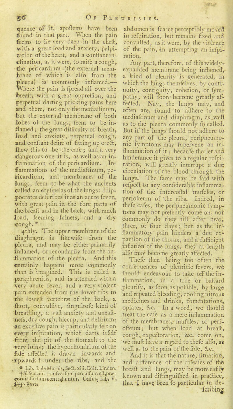 <juence of It, apoftems have been found in that part. When the pain fecms to lie very deep in the chert, with- a grc.'t load and anxiety, palpi- tation of the heart, and a conrtant in- clination, as it were, to raife a cough, the pericardium (the external mem- brane of which is alfo from the pleura) is commonly inflamed.— Where the pain is fpread all over the breaft, with a great oppreflion, and perpetual darting pricking pains here and there, not only the mediartinum, but the external membrane of both lobes of the lungs, fcem to be in- flamed ; the great difficulty of breath, load and anxiety, perpetual cough, and conrtant defire of fitting up eredt, lliew this to be the cafe ; and a very dangerous one it is, as well as an in- flammation of the pericardium. In- flammations of the mediartinum, pe- ricardium, and membranes of the lungs, fcem to be what the ancients called an eryfipelas of the lungs: Hip- pocrates describes it as an acute fever, with great pain in the fore parts of the-breart and in the back, with much load, feeming fulnefs, and a dry cough.* 4thlv. The upper membrane of the diaghragm is likewife from the pleura, and may be either primarily inflamed, or fecondarilv from the in- flammation of the pleura. And this certainly happens more commonly than is imagined. This is called a paraphrenitis, and is attended with a very acute fever, and a very violent pain extended from the lower ribs to the loweft vertebrae of the back, a fliort, convullive, fingultofe kind of breathing, a vaft anxiety and uneafl- nefs.dry cough, hiccup, and delirium; an exceflive pain is particularly felt on every infpiration, which darts iifelf from the pit of the rtomach to the -very loins; the hypochondrium of the flde affedted is drawn inwards and •ppwards + under-the ribs, and the * Lih. I. tieMorbis, Se<£h xiii. Edit. Linden. •pSi feptum ti anfverlum percuffum eft,pr;e- corciiafuii'ui»com»4hui^uri Celfus, Lib, V. £ap. xxvi. abdomen is fca ee perceptibly moved in refpiration, but remains fixed and convulfed, as it were, by the violence of the pain, in attempting an infpi- ration. Any part, therefore, of this widely- expanded membrane being inflamed, a kind of pleurify is generated, in which the lungs themfelves, by conti- nuity, contiguity, cohefion, or fym- pathy, will foon become greatly af- fedted. Nay, the lungs may, and often are, found to adhere to the mediartinum and diaphragm, as,well as to the pleura commonly fo called. But if the lungs fhould not adhere to any part of the pleura, peripneumo- nic fyinptoms may fupervene an in- flammation of it; becaufe the let and hinderance it gives to a regular refpi- ration, will greatly interrupt a due circulation of the blood through the lungs. The fame may be faid with refpedt to any confiderable inflamma- tion of the intercoftal mufcles, or periorteuin of the ribs. Indeed, in thefe cafes, the peripneumonic fvmp- toms may not prefently come on, nor commonly do they till after two, three, or four days ; but as the in- flammatory pain hinders, a due ex- panfion of the thorax, and a fufficient inflation of the lungs, they at length alfo may become greatly affedted. Thefe then being too often the conferences of pleuritic fevers, we fhould endeavour to take off the in- flammation, in a true or baftard pleurify, as foon as poflible, by large and repeated bleeding, cooling nitrous medicines and drinks, fomentations, opiates, &c. In a word, we fhould treat the cafe as a mere inflammation of the membranes, mufcles, or peri- oftcum; but when load at breaft, cough, expectoration, &c. come on, we muft have a regard to thefe alfo, as well as to the pain of the fide, See. And it is that the nature, fituation, and difference of the difeafes of the breaft and lungs, may be moreeafily known and diftinguiihed in practice, that I have been fo particular in de- Icribing