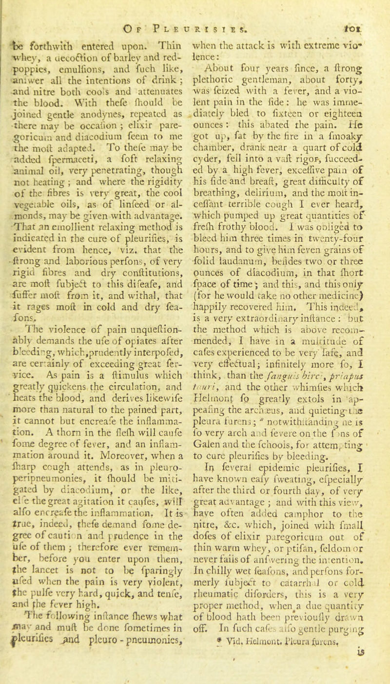 be forthwith entered upon. Thin whey, a uecottion of barley and red- poppies, emullions, and fuch like, aniwer all the intentions of drink.; and nitre both cools and attenuates the blood. With thefe fhould be joined gentle anodynes, repeated as there may be occaiion ; elixir pare- goricuin and diacodium feem to me the moll adapted. To thefe may be added fpermaceti, a foft relaxing animal oil, very penetrating, though not heating ; and where the rigidity of the fibres is very great, the cool vegetable oils, as of linfeed or al- monds, may be given with advantage. That an emollient relaxing method is indicated in the cure of pleurifies, is evident from hence, viz. that the ftrong and laborious perfons, of very rigid fibres and dry conftitutions, are moll fubjeit to this difeafe, and fuffer rnoft from it, and withal, that it rages moil in cold and dry fea- fons. The violence of pain unqueftion- ably demands the ufe of opiates after b'eedi'g, which,prudently interpofed, are cerainly of exceeding great fer- yice. As pain is a ftimulus which greatly quickens the circulation, and heats the blood, and derives likewife more than natural to the pained part, it cannot but encreafe the inflamma- tion. A thorn in the flefh will eaufe fome degree of fever, and an inflam- mation around it. Moreover, when a fharp cough attends, as in pleuro- peripneumonies, it fhould be miti- gated by diacodium, or the like, el e the great agitation it caufes, will alfo encreafe the inflammation. It is true, indeed, thefe demand fome de- gree ofcauti n and prudence in the ufe of them ; therefore ever remem- ber, before you enter upon them, the lancet is not to be fparingly iifed when the pain is very violent, the puJfe very hard, quick, and tenfe, and the fever high. The following inflance fhews \yhat may and mull be done fometimes in pleurifies jmd plcuro - pneumonics. when the attack is with extreme vio- lence : About four years fince, a ftrong plethoric gentleman, about forty, was feized with a fever, and a vio- lent pain in the fide : he was imme- diately bled to fixteen or eighteen ounces: this abated the pain. He got up, fat by the fire in a fin oaky chamber, drank near a quart of cold cyder, fell into a vaft rigof, fucceed- ed by a high fever, exceffive pam of his fide and breaft, great difficulty of breathing, delirium, and the molt in- ceflant terrible cough I ever heard, which pumped up great quantities of frefh frothy blood. I was oniiged to bleed him three times in twenty-four hours, and to give him feven grains of folid laudanum, beiides two or three ounces of diacodium, in that fhort fpace of time$ and this, and thisoniy (for he would take no other medicine) happily recovered him. This indeed, is a very extraordinary inftance : but the method which is above recom- mended, I have in a multitude of cafes experienced to be very'Tare, and very efteftual; infinitely more fo, I think, than the fanguis hire, priapus tnuri, and the other whimfies which Hehnont fo greafiy extols in ap- pearing the archaeus, and quieting-t ie pleura furem; 'r notwithstanding ne is fo very arch and fevere on the f ms of Galen and the fchoois, for attempting to cure pleurifies bv bleeding. In feverai epidemic pieurifles, I have known eaiy fweating, efpecially after the third or fourth day, of very great advantage ; and with this view, have often added camphor to the nitre, &c. which, joined with fmall dofes of elixir pnregoriemn out of thin warm whey, or ptifan, feldom or never fails of anfwenng the intention. In chilly wet feafons, and perfons for- merly i.ubject to catarrhal or cold- rheumatic diforders, this is a very proper method, when a due quantity of blood hath been pre\ ioufly drawn off. In fuch cafe-, alfo gentle purging * Vid. Kelmont. i’ltura furens,