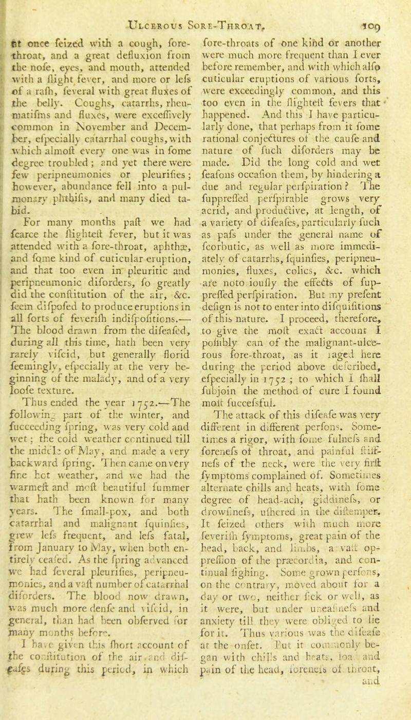 Gt once feized with a cough, fore- throat, and a great defiuxion from the nofe, eyes, and mouth, attended with a flight fever, and more or lefs of a rafh, feveral with great fluxes of the belly. Coughs, catarrhs, rlieu- matifms and fluxes, were exceflively common in November and Decem- ber, efpecially catarrhal coughs,with which almofl every one was in fome degree troubled; and yet there were few peripneumonies or pleurifies; however, abundance fell into a pul- monary phtbifis, and many died ta- bid. For many months pad wc had fcarce the fliehteil fever, but it was attended with a fore-throat, aphtha:, and fame kind of cuticular eruption, and that too even in pleuritic and peripneumonic diforders, fo greatly did the conftitution of the air, &c. feem difpofed to produce eruptions in all forts of feverifh indifpofiticns.— The blood drawn from the difeafed, during all this time, hath been very rarely vifcid, but generally florid feemir.glv, efpecially at the very be- ginning of the malady, and of a very loofe texture. Thus ended the vear 1752.-—The following part of the winter, and fucceeding fpring, was very cold and wet; the coid weather continued till the midcl: of May, and made a very backward fpring. Then came on very fire hot weather, and we had the warmeft and moil beautiful fummer that hath been known for many years. The fmall-pox, and both catarrhal and malignant fquinfies, grew lefs frequent, and lefs fatal, from January to May, when both en- tirely ceafed. As the fpring advanced wc had feveral pleurifies, peripneu- monics, and avail number of catarrhal diforders. The blood now drawn, was much more denfe and vifcid, in general, than had been obferved for many months before. I ha.c given this fhort account of the co'.flitution of the air.and dif- fufgs during this period, in which fore-throats of one kind or another were much more frequent than I ever before remember, and with which alfo cuticular eruptions of various forts, were exceedingly common, and this too even in the flighted fevers that happened. And this 1 have particu- larly done, that perhaps from it fome rational conjectures of the caufe and nature of fuch diforders may be made. Did the long cold and wet feafons occafion them, by hindering a due and regular perfpiration ? The fiipprefled perfpirable grows very- acrid, and productive, at length, of a variety of difeafes, particularly fuch as pafs under the general name of fcorbutic, as well as more immedi- ately of catarrhs, fquinfies, peripneu- monies, fluxes, colics, See. which are noto ioufly the eflfeCts of fup- prefled perfpiration. But my prefent defign is not to enter into difquifitions of this nature. I proceed, therefore, to give the molt exaCi account I pollibly can of the malignant-ulce- rous fore-throat, as it laged here during the period above deferibed, efpecially in 1752 ; to which I fhall fubjoin the method of cure I found molt fuccefsful. The attack of this difeafe was very different in different perfons. Some- times a rigor, with fome fulnefs and ferenefs of throat, and painful ftilf- nefs of the neck, were the very firit fymptoms complained of. Sometimes alternate chills and heats, with lome degree of head-ach, giddinefs, or drowfinefs, ulhcred in the diftemper. It feized others with much more feverifh fymptoms, great pain of the bead, back, and limbs, a vail op- preffion of the prsecordia, and con- tinual fighing. Some grown perfons, on the contrary, moved about for a day or two, neither lick or well, as it were, but under u. eaimefs and anxiety till they were obliged to lie for it. Thus various was the difeafe at the onfet. But it commonly be- gan with chips and hf-ats, loa and p..in of the head, lorcucis ol throat,