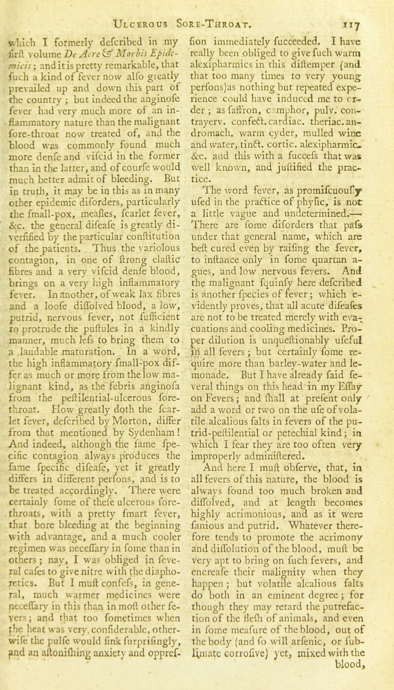 which I formerly defcribed in my iirft volume De Asre& Morbis Epidc- micis; anditispretty remarkable, that fuch a kind of fever now alfo greatly prevailed up and down this part of the country ; but indeed the anginofe fever had very much more of an in- flammatory nature than the malignant fore-throat now treated of, and the blood was commonly found much more denfe and vifcid in the former than in the latter, and of courfe would much better admit of bleeding. But in truth, it may be in this as in many other epidemic diforders, particularly the fmall-pox, meafles, fcarlet fever, &c. the general difeafe is greatly di- verfified by the particular conftitution of the patients. Thus the variolous contagion, in one of ftrong elaftic fibres and a very vifcid denfe blood, brings on a very high inflammatory fever. In another, of weak lax fibres and a loofe diflolved blood, a low, putrid, nervous fever, not fufficient to protrude the puflules in a kindly manner, much lefs to bring them to a laudable maturation. In a word, the high inflammatory fmall-pox dif- fer as much or more from the low ma- lignant kind, as the febris anginofa from the peftilential-ulcerous fore- throat. How greatly doth the fcar- let fever, defcribed by Morton, differ from that mentioned by Sydenham! And indeed, although the fame fpe- cific contagion always produces the fame fpecific difeafe, yet it greatly differs in different perfons, and is to be treated accordingly. There were certainly fome of thefe ulcerous fore- throats, with a pretty fmart fever, that bore bleeding at the beginning with advantage, and a much cooler regimen was necefiary in fome than in others; nay, I was obliged in feve- xal cafes to give nitre with the diapho- retics. But I mull confefs, in gene- ral, much warmer medicines were neceffary in this than in mofl other fe- yers; and that too fometimcs when jhe heat w'as very, confiderablc, other- wife the pulfe w'ould fink furprifingly, and an aftonifhing anxiety and oppref- 117 fion immediately fucceeded. I have really been obliged to give fuch warm alexipharmics in this diitemper {and that too many times to very young perfonsjas nothing but repeated expe- rience could have induced me to or- der ; asfaffron, camphor, pulv. con- trayerv. confedt. cardiac, theriac.an- dromach. warm cyder, mulled wine and water, tinff. cortic. alexipharmic. &c. and this with a fuccefs that was well known, and juftified the prac- tice. The word fever, as promifeuoufly ufed in the practice of phyfic, is not a little vague and undetermined.—• There are fome diforders that pahs under that general name, which are beft cured even by raifing the fever, to inftance only in fome quartan a- gues, and low nervous fevers. And the malignant fquinfy here defcribed is another fpecies of fever; which e- vidently proves, that all acute difeafes are not to be treated merely with eva- cuations and cooling medicines. Pro- per dilution is unqueftionably ufeful in all fevers; but certainly fome re- quire more than barley-water and le- monade. But I have already faid fe- veral things on this head in my Effay on Fevers; and Avail at prefent only add a word or two on the ufe of vola- tile alcalious falts in fevers of the pu- trid-peftilential or petechial kind; in which I fear they are too often very improperly adminiftered. And here I muft obferve, that, in all fevers of this nature, the blood is always found too much broken and diflolved, and at length becomes highly acrimonious, and as it were fanious and putrid. Whatever there- fore tends to promote the acrimony and diflolution of the blood, muft be very apt to bring on fuch fevers, and encreafe their malignity when they happen ; but volatile alcalious falts do both in an eminent degree; for though they may retard the putrefac- tion of the fleflv of animals, and even in fome meafure of the blood, out of the body (and fo will arfenic, or fub- l;mate corrofive) yet, mixed with the blood.