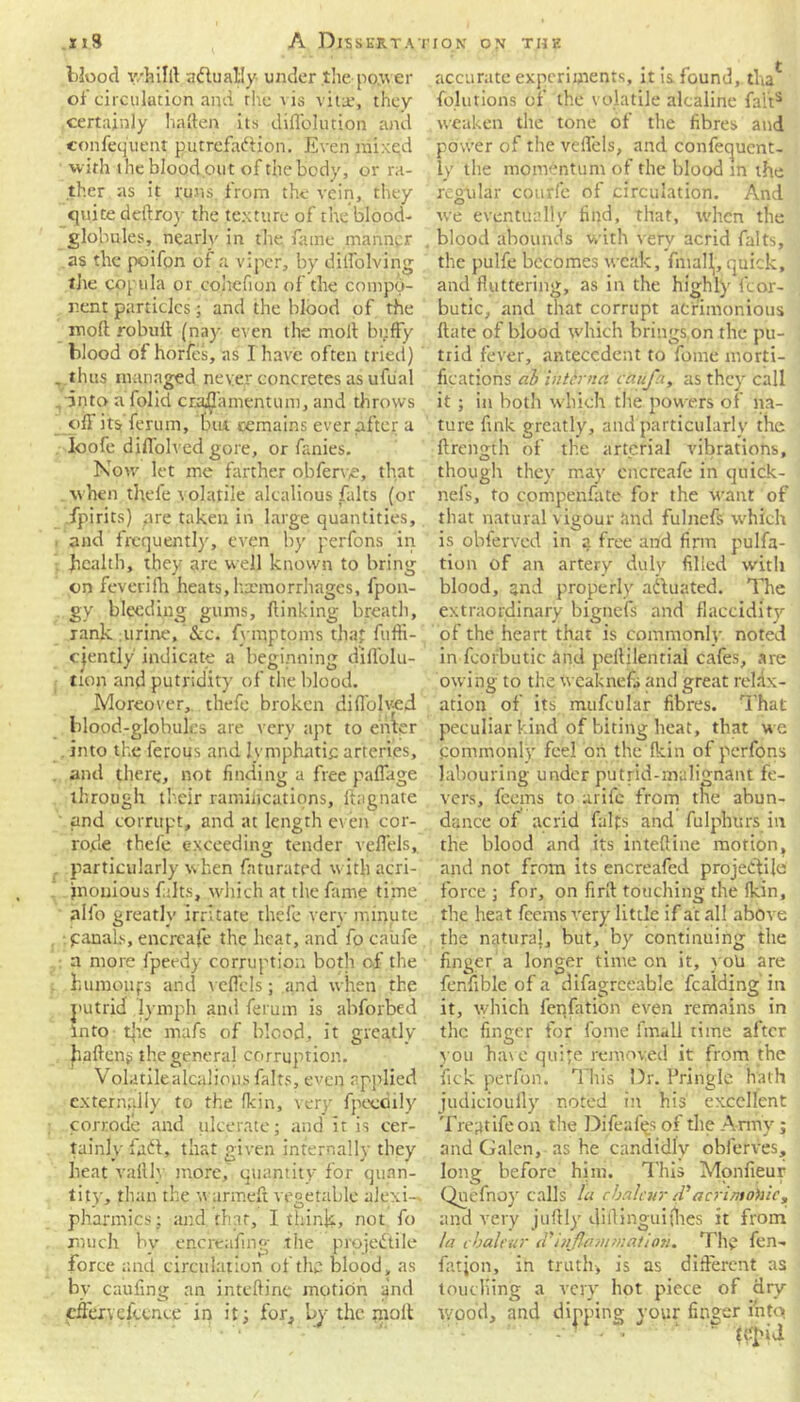 blood v/hilll adhialiy under the power of circulation and the vis vital, they certainly haften its diffolution and confequent putrefaction. Even mixed with the bio o dp ut of the body, or ra- ther as it runs, from the vein, they quite deilroy the texture of the blood- globules, nearly in the fame manner as the poifon of a viper, by dilfolving the copula or cohefion of the compo- nent particles; and the blood of the moll robuit (nay even the moll huffy blood of hones, as I have often tried) . thus managed never concretes as ufual into a folid cr.affamentum, and throws off its ferum, but remains ever after a loofe diffolved gore, or fanies. Now let me farther obferye, that when thefe volatile alcalious falts (or fpirits) are taken in large quantities, and frequently, even by perfons in health, they are well known to bring on feverifh heats,haemorrhages, fpon- gy bleeding gums, flinking breatli, rank urine, &c. fymptoms that fuffi- cjently indicate a beginning diffolu- tion and putridity of the blood. Moreover, thefe broken diffolved blood-globules are very apt to enter . into the ferous and lymphatic arteries, and there, not finding a free paffage through their ramifications, ilagnate and corrupt, and at length even cor- rode thefe exceeding tender veffels, particularly when fattirated with acri-' jnonious falts, which at the fame time aifo greatly irritate thefe very minute panals, encreafe the heat, and fo caufe , a more fpeedy corruption both of the humoiifs and veffels; and when the putrid lymph and ferum is abforbed into tire mafs of blood, it greatly fallen? the genera! corruption. Volatilealcalious falts, even applied externally to the (kin, very fpeethly corrode and ulcerate; and it is cer- tainly fafl, that given internally they beat vaftly more, quantity for quan- tity, than the w armeft vegetable alexi- pharmics; and that, I think-, not fo much by enefeaiing the projectile force and circulation of the blood, as by caufing an inteftine motion and cfferyckencc in it; for, by the moll accurate experiments, it is found, tha* folutions of the volatile alcaline fall8 weaken the tone of the fibres and power of the veffels, and confequent- ly the momentum of the blood in the regular courfc of circulation. And we eventually find, that, when the blood abounds with very acrid falts, the pulfe becomes weak, fniall, quick, and fluttering, as in the highly fcor- butic, and that corrupt acrimonious (late of blood which brings,on the pu- trid fever, antecedent to fome morti- fications ah interna caufn, as they call it; in both which the powers of na- ture fink greatly, and particularly the ftrength of the arterial vibrations, though they may encreafe in quick- nefs, to compenfate for the want of that natural vigour imd fulnefs which is obferved in a free and firm pulfa- tion of an artery duly filled with blood, and properly ailuated. The extraordinary bignefs and flaccidity of the heart that is commonly noted in fc’orbutic and pellilential cafes, are owing to the weaknefs and great relax- ation of its mufcular fibres. That peculiar kind of biting heat, that we fommonly feel on the (kin of perfons labouring under putrid-malignant fe- vers, feems to arife from the abun- dance of acrid faffs and fulphurs in the blood and its inteftine motion, and not from its encreafed projectile force ; for, on firil touching the (kin, the heat feems very little if at all above the naturaj, but, by continuing the finger a longer time on it, yoli are fenfible of a difagrceable fcafding in it, which fenfation even remains in the finger for fome fmall time after you Have quite removed it from the fick perfon. This Dr. Pringle hath judicioufly noted in his excellent Treatife on the Difeafes of the Army; and Galen, as he candidly obferves, long before him. This Monfieur Qnefnoy calls la cbalcur tV'acrimohie, and very juftly diftinguithes it from la cbalcur inflammation. Thy fen- fatjon, in truth, is as different as touching a very hot piece of dry wood, and dipping your finger into.