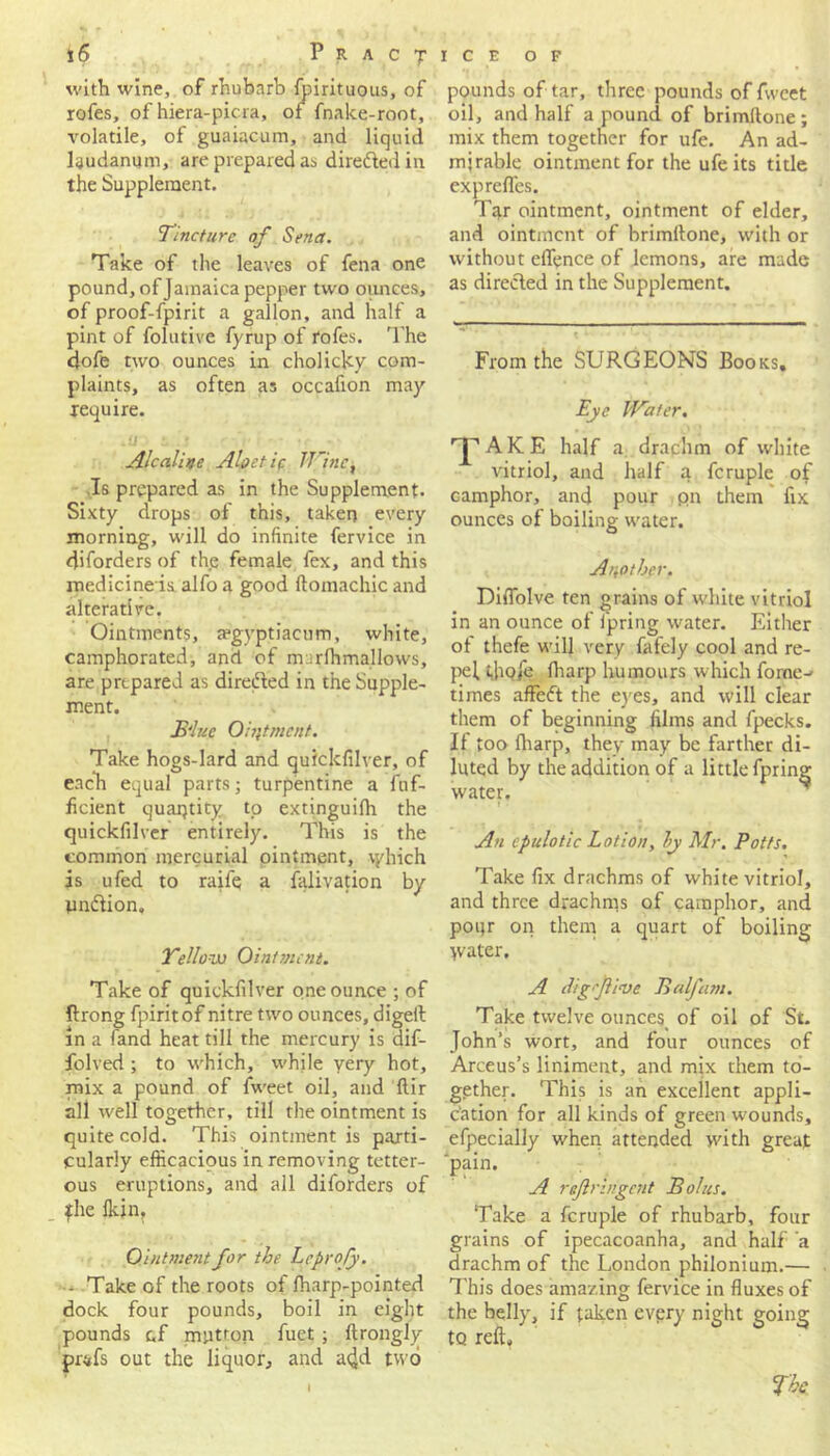 with wine, of rhubarb fpirituous, of rofes, of hiera-picra, of fnake-root, volatile, of guaiacum, and liquid laudanum, are prepared as directed in the Supplement. Tincture of Sena. Take of the leaves of fena one pound, of Jamaica pepper two ounces, of proof-fpirit a gallon, and half a pint of folutive fyrup of rofes. The dofe two ounces in cholicky com- plaints, as often as occafion may require. ,U S .! Atcaline Aloetie IIInc, Is prepared as in the Supplement. Sixty drops of this, taken every morning, will do infinite fervice in diforders of the female fex, and this medicine is alfo a good ftomachic and alterative. Ointments, a?gyptiacum, white, camphorated, and of m::rfhmallows, are prepared as dire&ed in the Supple- ment. B'luc Ointment. Take hogs-lard and quickfilver, of each equal parts; turpentine a fuf- ficient quantity tp extinguilh the quickfilver entirely. This is the common mercurial ointment, \yhich is ufed to raifq a falivation by pndtion. Yellow Ointment. Take of quickfilver one ounce ; of Prong fpirit of nitre two ounces, digeft in a (and heat till the mercury is dif- folved ; to which, while very hot, mix a pound of fweet oil, and ftir all well together, till the ointment is quite cold. This ointment is parti- cularly efficacious in removing tetter- ous eruptions, and all diforders of fhe (kin, Ointnientfor the Lcprofy. ■ Take of the roots of fharp-pointed dock four pounds, boil in eight pounds c.f mutton fuet ; ftrongly prsfs out the liquor, and a<Jd two pounds of tar, three pounds of fweet oil, and half a pound of brimftone; mix them together for ufe. An ad- mirable ointment for the ufe its title exprefles. Tar ointment, ointment of elder, and ointment of brimftone, with or without eflence of lemons, are made as directed in the Supplement. From the SURGEONS Books, Eye Water. ^ AKE half a drachm of white vitriol, and half a fcruple of camphor, and pour on them fix ounces of boiling water. Another. Difiblve ten grains of white vitriol in an ounce of fpring water. Either of thefe will very fafely cool and re- pel tjjqie (harp humours which fome- times affe<ft the eyes, and will clear them of beginning films and fpecks. If too (harp, they may be farther di- luted by the addition of a little fpring water. An cpulotic Lotion, by Mr. Potts. Take fix drachms of white vitriol, and three drachms of camphor, and pour on them a quart of boiling water. A dig five Balfam. Take twelve ouncesi of oil of St. John’s wort, and four ounces of Arceus’s liniment, and mix them to- gether. This is an excellent appli- cation for all kinds of green wounds, efpecially when attended with great 'pain. A rejlringent Bolus. Take a fcruple of rhubarb, four grains of ipecacoanha, and half a drachm of the London philonium.— This does amazing fervice in fluxes of the belly, if taken every night going to reft. I The