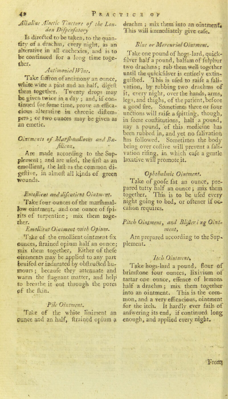 Alkaline Aloetic Tincture of the Lon- don Difpenfatory Is directed to be ta)ten, to the quan- tity of a drachm, every night, as an alterative in all cachexies, and is to be. continued for a long time toge- ther. Antimonial Wtnc. Take faffron of antimony an ounce, white wine a pint and an half, digeft them together. Twenty drops may be- given twice in a day ; and, if con- tinued for fome time, prove an effica- cious alterative in chronic diilem- pers; or two ounces may be given as an emetic. Ointments of Marjhniallows and Ba- filicau„ Are made according to the Sup- plement ; and are ufed, the fir ft as an emollient, the laft as the common di- geftive, in almoft all kinds of green wounds. Emollient and difeutient Ointment. Take four ounces of the marlhmal- fow ointment, and one ounce of fpi- fits of turpentine; mix them toge- ther. Emollient Ointment oith Opium. Take of the emollient ointment fix ounces, drained opium half an ounce; mix them together. Either of thefe ointments may be applied to any part bruifed or indurated by obfti ucled hu- mours ; becaufe they attenuate and warm the ftagnant matter, and help to breathe it out through the pores pf the lkin. Pile Ointment. Take of the white liniment an pu.nce and an half, drained opium a drachm ; mix them into an ointment* This will immediately give eafe. Blue or Mercurial Ointment. Take one pound of hogs-lard, quick- flvcr half a pound, ball’amof fulphur two drachms; rub them well together until the quickfilver is entirely extin- guithed. T his is ufed to raife a fali- \ation, by rubbing two drachms of it, every night, over the hands, arms, legs, and thighs, of the patient,before a good tire. Sometimes three or four unctions will raife a fpitting, though, in fome conftitutions, half a pound, nay a pound, of this medicine has been rubbed in, and yet no fali ration has followed. Sometimes the body being over coftive will prevent a fali- vation rifing, in which cafe a gentle laxative will promote it. Ophthalmic Ointment. Take of goofe fat an ounce, pre- pared tutty half an ounce; mix them together. This is to be ufed every night going to bed, or oftener if oo cation requires. Pitch Ointment, and B lifer i ng Oint- ment, Are prepared according to the Sup* piemen t. I (eh Ointment, Take hogs-lard a pound, flour of brimftone four ounces, lixivium of tartar ope ounce, effence of lemons half a drachm ; mix them together into an ointment. This is the com- mon, and a very efficacious, ointment for the itch. It hardlv ever fails of anfwering its end, if continued long enough, and applied every night. Pronij