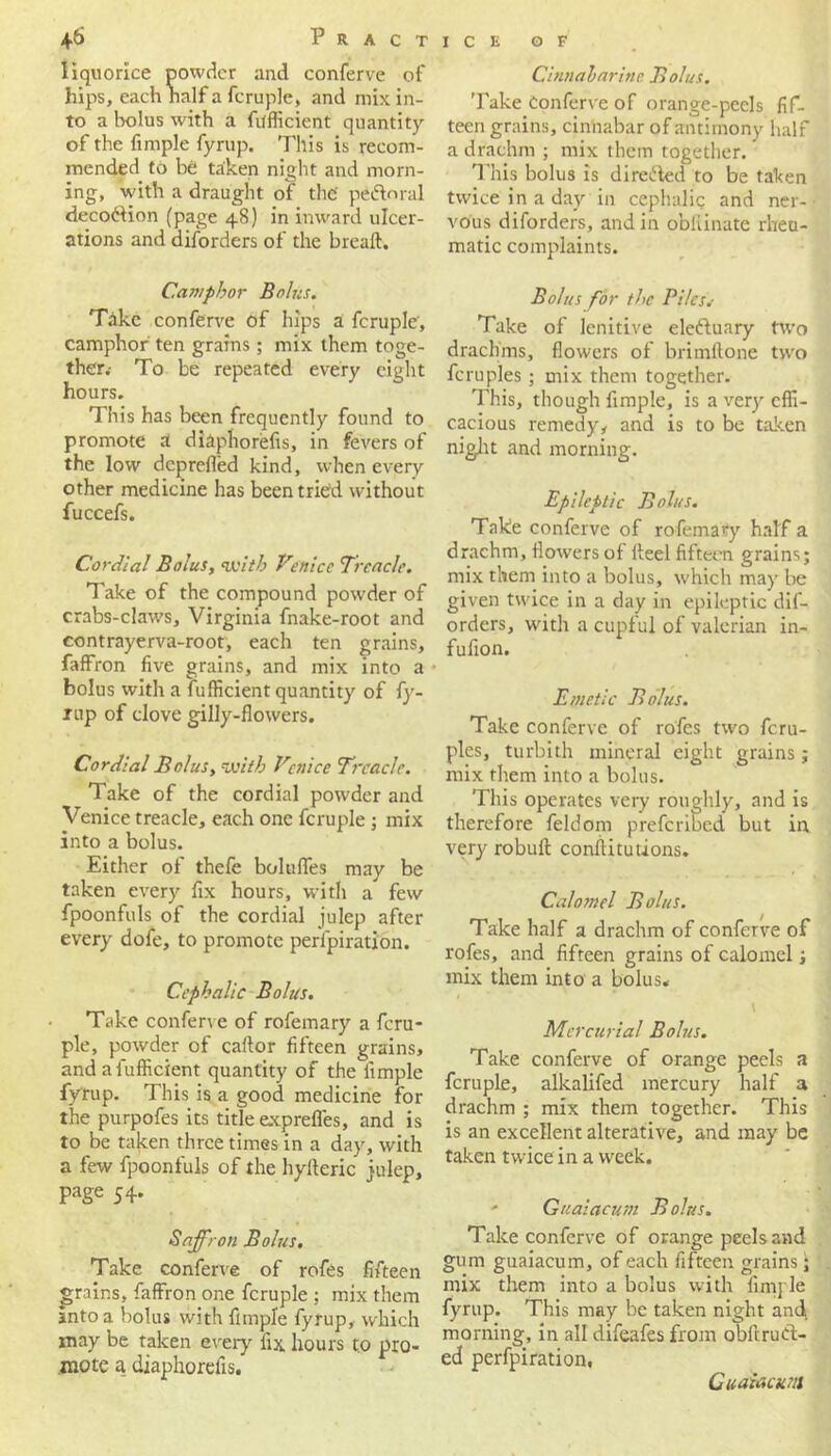 liquorice powder and conferve of hips, each half a fcruple, and mix in- to a bolus with a fufficient quantity of the fimple fyrup. This is recom- mended to be taken night and morn- ing, with a draught of the' peftoral deco&ion (page 48) in inward ulcer- ations and disorders of the bread. Camphor Bolus. Take conferve of hips a fcruple, camphor ten grains; mix them toge- ther.- To be repeated every eight hours. This has been frequently found to promote A diaphorefis, in fevers of the low deprefled kind, when every other medicine has been tried without fuccefs. Cordial Bolus, with Venice Treacle. Take of the compound powder of crabs-claws, Virginia fnake-root and contrayerva-root, each ten grains, faffron five grains, and mix into a bolus with a fufficient quantity of fy- rup of clove gilly-flowers. Cordial Bolus, with Venice Treacle. Take of the cordial powder and Venice treacle, each one fcruple ; mix into a bolus. Either of thefe boluffes may be taken every fix hours, with a few fpoonfuls of the cordial julep after every dofe, to promote perlpiration. Cephalic Bolus. Take conferve of rofemary a fcru- ple, powder of cailor fifteen grains, and a fufficient quantity of the fimple fyrup. This is a good medicine for the purpofes its title exprefles, and is to be taken three times in a day, with a few fpoonfuls of the hylkric iulep, page 54. Saffron Bolus. Take conferve of rofes fifteen grains, faffron one fcruple ; mix them anto a bolus with fimple fyrup, which may be taken every fix hours to pro- mote a diaphorefis. Cinnabarine Bolus. Take Conferve of orange-peels fif- teen grains, cinnabar of antimony half a drachm ; mix them together. This bolus is directed to be taken twice in a day in cephalic and ner- vous diforders, and in obfiinate rheu- matic complaints. Bolus for the Piles.- Take of lenitive eleftuary two drachms, flowers of brimftone two fcruples; mix them together. This, though fimple, is a very effi- cacious remedy, and is to be taken night and morning. Epileptic Bolus. Take conferve of rofemary half a drachm, flow'ers of iteelfifteen grains; mix them into a bolus, which may be given twice in a day in epileptic dif- orders, writh a cupful of valerian in- fufion. Emetic Bolus. Take conferve of rofes two fcru- ples, turbith mineral eight grains; mix them into a bolus. This operates very roughly, and is therefore feldom preferibed but in very robuft constitutions. Calomel Bolus. Take half a drachm of conferve of rofes, and fifteen grains of calomel; mix them into a bolus* Mercurial Bolus. Take conferve of orange peels a fcruple, alkalifed mercury half a drachm ; mix them together. This is an excellent alterative, and may be taken twice in a week. - Guaiacum Bolus. Take conferve of orange peels and gum guaiacum, of each fifteen grains; mix them into a bolus with fimple fyrup. This may be taken night and morning, in all difeafes from obftruCt- ed perfpiration, Guaiacum