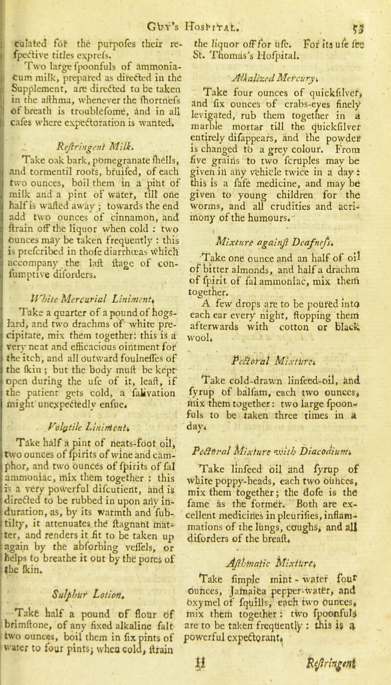 G trv’s culated fol* the purpofes their re- fpeCtive titles express. Two large fpoonfuls of ammonia- Cum milk, prepared as dire&ed in the Supplement, are directed to be taken i in the althma, whenever the fhortnefs ;1 ot breath is troublefome, And in all [i cafes where expectoration is wanted. Rejlringent Milk. Take oak bark, pomegranate (hells, 4 and tormentil roots, bruifed, of each j two ounces, boil them in a piht of a milk and a pint of water, till one !( half is wafted away ; towards the end 1 add two ounces of cinnamon, and ftrain off the liquor when cold : two !j Ounces may be taken frequently : this fj is preferibed in thofe diarrhoeas which i accompany the Iaft itage of con- i| lumptive diforders. \Vbite Mercurial Liniment. Take a quarter of a pound of hogs- lard, and two drachms of 'white pre- 5 cipitate, mix them together: this is a i very neat and efficacious ointment for j the itch, and all outward foulneffes of i the (kin ; but the body muft be kept i open duriiig the ufe of it, lead, if the patient gets cold, a falivation might unexpectedly enfue* Volatile Linimenti Take half a pint of rieats-fdot oil, two ounces of fpirits of wine and cam- phor, and two ounces of fpirits of fal ammoniac, mix them together : this is a very powerful difeutient, and is directed to be rubbed in upon any in- i duration, as, by its warmth and Yub- ftilty, it attenuates the ftagnant iiiat- 'ter, and renders it fit to be taken up (again by the abforbing veffcls, or i helps to breathe it out by the pores of ; the (kin. Sulphur Lotion. Take half a pound of flour of brimftone, of any fixed alkaline fait two ounces, boil them in fix pints of 1 water to four pints; wheu cold, ftrain HoshiVAt. $3 the liquor off for ufe. For its ufe fee St. Thomas's Hofpiral. Alkalized Mercury i Take four ounces of quickfilver, And fix ounces of crabs-eves finely levigated, rub them together in a marble mortar till the (JUickfilver entirely difappears, and Ihe powder is changed tb a grey colour. From five grains to two fcrilples may be given ill aliy vehicle twice in a day : this is a fife medicine, and may be given to young children for the worms, and all crudities and acri- mony of the humours. Mixture againjl Dcafnefs. Take one ounce and an half of oi? of bitter almonds, and half a drachm of fpirit of fal ammoniac, mix therti together. A few drops are to be potifed into each ear every night, flopping them afterwards with cotton or black wool. P chloral Mixture'. Take cold-drawn linfeed-oil, find fyrup of balfam, each two ounces, mix them together: two large fpoon- fuls to be taken three times in a day. Pefloral Mixture with Diacodiunn Take linfeed oil find fyrup of white poppy-heads, each two ouhees, mix them together; the dofe is the fame as the former. Both are ex- cellent mediciries in pleurifies, inflam- mations of the lungs, coughs, and all diforders of the bread. Ajlbtnatic Mixture', Take Ample mint - ivater four ouhees, Jamaica pepper-ivater, and bxymelof fqtiills, each two ounces, mix them together: two fpoonfuls are to be taken frequently : this is 4 powerful expeftonmt,