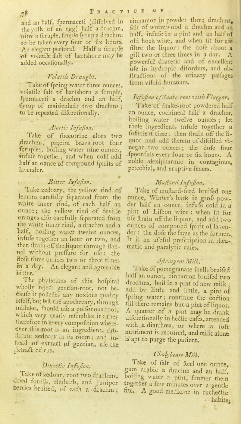 *g P R A C T and an half, fpermaceti (diffolved in the yolk of an egg) half a drachm, nitre a fcruple, Ample fyrup a drachm: to be taken every four or fix hours. An elegant pe&oral. Half a fcruple •of volatile fait of hartshorn may be added occafionally. • • Volatile Draught. Take of fpring water three ounces, •volatile fait of hartshorn a fcruple, fpermaceti a drachm and an half, fyrup of maidenhair two drachms; to be repeated difcretionally. Aloetic Infujiou. Take of fuccotrine aloes two drachms, pajeira brava root four fcruples, boiling water nine ounces, infufe together, and when cold add half an ounce of compound fpirits of lavender. 0 Hitter Iitfttjton. Take zedoary, the yellow rind of lemons carefully feparated from the white inner rind, of each half an ounce; the yellow rind of Seville oranges alfo carefully feparated from the white inner rind, a drachm and a half, boiling water twelve ounces, intufe together an hour or two, and then (train off the liquor through flan- nel without preflure for ufe: the Hofc three ounces two or three times in a day. An elegant and agreeable bitter. I he phyficians of this hofpital wholly rvjett gentian-root, not be- daufe it poffeffes any noxious quality itfelf, but lelt the apothecary, through miitake, fhould ufe a poifonous root, which very nearly refembles it: jthey therefore in every compofition where - ever this root is an ingredient, lub- ilitute zedoary in its room ; and in- llead of extraft pf gentian, ufe the cstraff of rue. V Diuretic Infufion. Take of zedoary root two drachms, dried fquilfs, rhubarb, and juniper berries bruited, of each a drachm; ICE O V cinnamon in powder three drachms, fait of wormwood a drachm and an half, infufe in a pint and an half of old hock wine, and when fit for ufe filtre the liquor: the dofe about a gill two or three times in a day. A powerful diuretic and of excellent life in hydropic diforders, and ol>- ftrudions of the urinary palfagcs from vifeid humours. Inf/ft an of Snake-root with Vinegar. Take of fnake-root powdered half an ounce, cochineal half a drachm, boiling water twelve ounces ; let thefe ingredients infufe together a fufHcieut time : then ftrain off the li- quor and add thereto of diltilled vi- negar two ounces; die dofe four fpoonfuls every four or fix hours. A noble alexipharmic in contagious, petechial, and eruptive fevers. Muflard Inf of on. Take of muftard-feed bruifed one ounce. Winter’s bark in grofs pow- der half an ounce, infufe cold in a pint of Lifbon wine : when fit for ufe ftrain off the liquor, and add two ounces of compound fpirit oflaven- der : the dofe the fame as the former.. It is an ufeful prefeription in rheu-. matic and paralytic cafes. Aftringcnt Milk.' Take of pomegranate fhells bruifed half an ounce, cinnamon bruifed two drachms, boil in a pint of new milk ; add by little and little, a pint of fpr:ng water; continue the codion till there remains but a pint of liquor. A quarter of a pint may be drank difcretionally in hedic cafes, attended with a diarrhoea, or where a foft nutriment is required, and milk alone is apt to purge the patient. Chaly beate Milk. hake of fait of fteel one ounce, gum arabic a drachm and an half, boiling water a pint, fimmer them together a few minutes over a gentle hre. A good medicine in cached!c • habits;